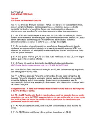 CAPÍTULO VI
DAS ÁREAS ESPECIAIS

Seção I
Das Áreas de Diretrizes Especiais

Art. 75 - As áreas de diretrizes especiais - ADEs - são as que, por suas características,
exigem a implementação de políticas específicas, permanentes ou não, podendo
demandar parâmetros urbanísticos, fiscais e de funcionamento de atividades
diferenciados, que se sobrepõem aos do zoneamento e sobre eles preponderam.

§ 1º - As ADEs são instituídas por lei específica, da qual, além da delimitação, devem
constar os instrumentos, as intervenções, os parâmetros urbanísticos e fiscais, os usos a
serem admitidos e os critérios para o funcionamento de atividades, as normas
complementares necessárias e, se for o caso, o tempo de duração.

§ 2º - Os parâmetros urbanísticos relativos a coeficiente de aproveitamento do solo,
quotas de terreno por unidade habitacional e taxa de permeabilização das ADEs que
vierem a ser instituídas por lei específica devem ser iguais ou mais restritivos que os da
zona em que se localizem.

§ 3º - A lei a que se refere o § 1º, no caso das ADEs instituídas por esta Lei, deve dispor
sobre o que nesta não esteja referido.

§ 4º - O Anexo XII contém a delimitação das ADEs referidas neste Capítulo.
ADE Cidade Jardim regulamentada pela Lei nº 9.563, de 30/05/2008

Art. 76 - A ADE da Serra destina-se à limitação, em 15,00m (quinze metros), do gabarito
das edificações do Bairro Serra.

Art. 77 - A ADE da Bacia da Pampulha compreende a área da bacia hidrográfica da
lagoa da Pampulha situada no Município, estando sujeita, em função da preservação
ambiental da lagoa, a diretrizes especiais de parcelamento, ocupação e uso, de
movimentação de terra e de recuperação de áreas erodidas, degradadas ou desprovidas
de cobertura vegetal.

Parágrafo único - A Taxa de Permeabilidade mínima da ADE da Bacia da Pampulha
é de 30% (trinta por cento).

Art. 78 - A ADE Residencial Central é destinada ao controle especial de uso, sendo
garantidas, em parte da ZCBH, a predominância do uso residencial e a preservação
das edificações e de traços da ambiência local, resultante do atendimento aos
parâmetros específicos da ADE.

§ 1º - Na ADE Residencial Central, será de 5,00m (cinco metros) a altura máxima na
divisa.

§ 2º - Na ADE Residencial Central não se aplica o disposto no art. 52, III.
 