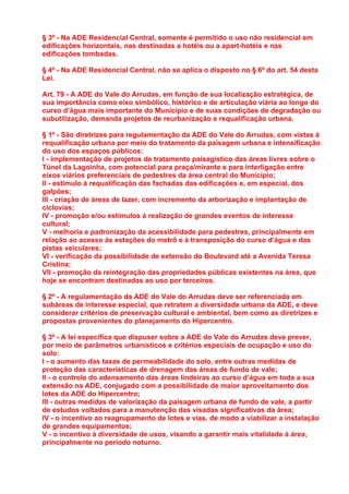 § 3º - Na ADE Residencial Central, somente é permitido o uso não residencial em
edificações horizontais, nas destinadas a hotéis ou a apart-hotéis e nas
edificações tombadas.

§ 4º - Na ADE Residencial Central, não se aplica o disposto no § 6º do art. 54 desta
Lei.

Art. 79 - A ADE do Vale do Arrudas, em função de sua localização estratégica, de
sua importância como eixo simbólico, histórico e de articulação viária ao longo do
curso d’água mais importante do Município e de suas condições de degradação ou
subutilização, demanda projetos de reurbanização e requalificação urbana.

§ 1º - São diretrizes para regulamentação da ADE do Vale do Arrudas, com vistas à
requalificação urbana por meio do tratamento da paisagem urbana e intensificação
do uso dos espaços públicos:
I - implementação de projetos de tratamento paisagístico das áreas livres sobre o
Túnel da Lagoinha, com potencial para praça/mirante e para interligação entre
eixos viários preferenciais de pedestres da área central do Município;
II - estímulo à requalificação das fachadas das edificações e, em especial, dos
galpões;
III - criação de áreas de lazer, com incremento da arborização e implantação de
ciclovias;
IV - promoção e/ou estímulos à realização de grandes eventos de interesse
cultural;
V - melhoria e padronização da acessibilidade para pedestres, principalmente em
relação ao acesso às estações do metrô e à transposição do curso d’água e das
pistas veiculares;
VI - verificação da possibilidade de extensão do Boulevard até a Avenida Teresa
Cristina;
VII - promoção da reintegração das propriedades públicas existentes na área, que
hoje se encontram destinadas ao uso por terceiros.

§ 2º - A regulamentação da ADE do Vale do Arrudas deve ser referenciada em
subáreas de interesse especial, que retratem a diversidade urbana da ADE, e deve
considerar critérios de preservação cultural e ambiental, bem como as diretrizes e
propostas provenientes do planejamento do Hipercentro.

§ 3º - A lei específica que dispuser sobre a ADE do Vale do Arrudas deve prever,
por meio de parâmetros urbanísticos e critérios especiais de ocupação e uso do
solo:
I - o aumento das taxas de permeabilidade do solo, entre outras medidas de
proteção das características de drenagem das áreas de fundo de vale;
II - o controle do adensamento das áreas lindeiras ao curso d’água em toda a sua
extensão na ADE, conjugado com a possibilidade de maior aproveitamento dos
lotes da ADE do Hipercentro;
III - outras medidas de valorização da paisagem urbana de fundo de vale, a partir
de estudos voltados para a manutenção das visadas significativas da área;
IV - o incentivo ao reagrupamento de lotes e vias, de modo a viabilizar a instalação
de grandes equipamentos;
V - o incentivo à diversidade de usos, visando a garantir mais vitalidade à área,
principalmente no período noturno.
 