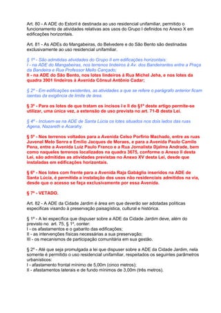 Art. 80 - A ADE do Estoril é destinada ao uso residencial unifamiliar, permitido o
funcionamento de atividades relativas aos usos do Grupo I definidos no Anexo X em
edificações horizontais.

Art. 81 - As ADEs do Mangabeiras, do Belvedere e do São Bento são destinadas
exclusivamente ao uso residencial unifamiliar.

§ 1º - São admitidas atividades do Grupo II em edificações horizontais:
I - na ADE do Mangabeiras, nos terrenos lindeiros à Av. dos Bandeirantes entre a Praça
da Bandeira e Rua Professor Mello Cançado;
II - na ADE do São Bento, nos lotes lindeiros à Rua Michel Jeha, e nos lotes da
quadra 3901 lindeiros à Avenida Cônsul Antônio Cadar;

§ 2º - Em edificações existentes, as atividades a que se refere o parágrafo anterior ficam
isentas da exigência de limite de área.

§ 3º - Para os lotes de que tratam os incisos I e II do §1º deste artigo permite-se
utilizar, uma única vez, a extensão de uso prevista no art. 71-B desta Lei.

§ 4º - Incluem-se na ADE de Santa Lúcia os lotes situados nos dois lados das ruas
Agena, Nazareth e Acarahy.

§ 5º - Nos terrenos voltados para a Avenida Celso Porfírio Machado, entre as ruas
Juvenal Melo Senra e Emílio Jacques de Moraes, e para a Avenida Paulo Camilo
Pena, entre a Avenida Luiz Paulo Franco e a Rua Jornalista Djalma Andrade, bem
como naqueles terrenos localizados na quadra 3675, conforme o Anexo II desta
Lei, são admitidas as atividades previstas no Anexo XV desta Lei, desde que
instaladas em edificações horizontais.

§ 6º - Nos lotes com frente para a Avenida Raja Gabáglia inseridos na ADE de
Santa Lúcia, é permitida a instalação dos usos não residenciais admitidos na via,
desde que o acesso se faça exclusivamente por essa Avenida.

§ 7º - VETADO.

Art. 82 - A ADE da Cidade Jardim é área em que deverão ser adotadas políticas
especificas visando à preservação paisagística, cultural e histórica.

§ 1º - A lei específica que dispuser sobre a ADE da Cidade Jardim deve, além do
previsto no art. 75, § 1º, conter:
I - os afastamentos e o gabarito das edificações;
II - as intervenções físicas necessárias a sua preservação;
III - os mecanismos de participação comunitária em sua gestão.

§ 2º - Até que seja promulgada a lei que dispuser sobre a ADE da Cidade Jardim, nela
somente é permitido o uso residencial unifamiliar, respeitados os seguintes parâmetros
urbanísticos:
I - afastamento frontal mínimo de 5,00m (cinco metros);
II - afastamentos laterais e de fundo mínimos de 3,00m (três metros).
 