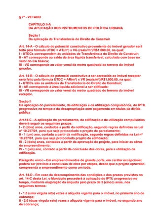 § 7º - VETADO

      CAPÍTULO II-A
      DA APLICAÇÃO DOS INSTRUMENTOS DE POLÍTICA URBANA

      Seção I
      Da aplicação da Transferência do Direito de Construir

Art. 14-A - O cálculo do potencial construtivo proveniente do imóvel gerador será
feito pela fórmula UTDC = AT(m²) x VG (reais/m²)/R$1.000,00, na qual:
I - UTDCs correspondem às unidades de Transferência do Direito de Construir;
II - AT corresponde ao saldo da área líquida transferível, calculada com base no
valor do CA básico;
III - VG corresponde ao valor venal do metro quadrado do terreno do imóvel
gerador.

Art. 14-B - O cálculo do potencial construtivo a ser acrescido ao imóvel receptor
será feito pela fórmula UTDC = AR(m²) x VR (reais/m²)/R$1.000,00, na qual:
I - UTDCs são as unidades de Transferência do Direito de Construir;
II - AR corresponde à área líquida adicional a ser edificada;
III - VR corresponde ao valor venal do metro quadrado do terreno do imóvel
receptor.

Seção II
Da aplicação do parcelamento, da edificação e da utilização compulsórios, do IPTU
progressivo no tempo e da desapropriação com pagamento em títulos da dívida
pública

Art.14-C - A aplicação do parcelamento, da edificação e da utilização compulsórios
deverá seguir os seguintes prazos:
I - 2 (dois) anos, contados a partir da notificação, segundo regras definidas na Lei
nº 10.257/01, para que seja protocolado o projeto de parcelamento;
II - 1 (um) ano, contado a partir da notificação, segundo regras definidas na Lei nº
10.257/01, para que seja protocolado projeto de edificação;
III - 2 (dois) anos, contados a partir da aprovação do projeto, para iniciar as obras
do empreendimento;
IV - 1 (um) ano, contado a partir da conclusão das obras, para a utilização da
edificação.

Parágrafo único - Em empreendimentos de grande porte, em caráter excepcional,
poderá ser prevista a conclusão da obra por etapas, desde que o projeto aprovado
compreenda o empreendimento como um todo.

Art. 14-D - Em caso de descumprimento das condições e dos prazos previstos no
art. 14-C desta Lei, o Município procederá à aplicação do IPTU progressivo no
tempo, mediante majoração da alíquota pelo prazo de 5 (cinco) anos, nos
seguintes termos:

I - 1,8 (uma vírgula oito) vezes a alíquota vigente para o imóvel, no primeiro ano de
cobrança;
II - 2,6 (duas vírgula seis) vezes a alíquota vigente para o imóvel, no segundo ano
de cobrança;
 