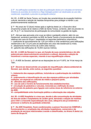 § 3º - As edificações existentes na data de publicação desta Lei e situadas em terrenos
lindeiros às avenidas do Contorno e Raja Gabaglia podem ser destinadas ao uso não
residencial, respeitado o previsto no parágrafo anterior.

Art. 83 - A ADE de Santa Tereza, em função das características da ocupação histórico-
cultural, demanda a adoção de medidas temporárias para proteger e manter o uso
predominantemente residencial.

§ 1º - No prazo de 12 (doze) meses após a vigência desta Lei, o Executivo deve
encaminhar projeto de lei relativo à ADE de Santa Tereza, contendo, além do previsto no
art. 75, § 1º, os mecanismos de participação da comunidade na gestão da região.

§ 2º - Até que seja aprovada a lei a que se refere o parágrafo anterior, além do uso
residencial, somente é permitido na ADE de Santa Tereza o funcionamento de atividades
relativas aos usos do Grupo I, respeitados os seguintes parâmetros urbanísticos:
I - coeficiente de aproveitamento de 1,20 (um inteiro e vinte centésimos) para edificações
residenciais e de 1,0 (um) para as destinadas aos usos não-residencial ou misto;
II - afastamento frontal mínimo de 3,00m (três metros);
III - gabarito das edificações de 15,00m (quinze metros).

Art. 84 - A ADE da Savassi é a que, em função de suas características e do alto
potencial para desenvolvimento econômico e cultural, demanda a adoção de
incentivos e normas especiais, visando à sua requalificação urbana.

§ 1º - À ADE da Savassi, aplicam-se as disposições da Lei nº 5.872, de 14 de março de
1991.

§ 2º - Deverá ser desenvolvido um projeto de requalificação urbano-ambiental da
Savassi, que aborde, entre outras, as seguintes questões:

I – tratamento dos espaços públicos, incluindo-se a padronização do mobiliário
urbano;
II - ordenamento e intensificação do uso dos espaços públicos por atividades
múltiplas, em especial as culturais de médio e pequeno porte;
III - altimetria das edificações;
IV - uso do solo e horário de funcionamento dos estabelecimentos;
V - circulação de pedestres e veículos, incluindo-se a definição de eixos
preferenciais de pedestre para ligação com outras áreas de referência no entorno
da ADE;
VI - compatibilidade entre iluminação pública e arborização das calçadas.

Art. 85 - A ADE Hospitalar é a área que, devido à alta concentração de atividades
da área de saúde e hospitalares de caráter geral, demanda a adoção de medidas
para inibir a crescente especialização dos usos, adequá-la aos já existentes e
promover a melhoria da qualidade ambiental.

§ 1º - Na ADE Hospitalar, ficam condicionados a parecer favorável do COMPUR o
funcionamento e a ampliação das atividades hospitalares, comerciais e de
prestação de serviços relacionadas à saúde e classificadas, no Anexo X desta Lei,
como do Grupo IV.
 