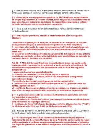 § 2º - O trânsito de veículos na ADE Hospitalar deve ser reestruturado de forma a limitar
o tráfego de passagem e diminuir os índices de poluição sonora e atmosférica.

§ 3º - Os espaços e os equipamentos públicos da ADE Hospitalar, especialmente
as praças Hugo Werneck e Floriano Peixoto, serão adaptados às características de
seus usuários, em especial os portadores de necessidades especiais, e tratados
de modo a estimular sua apropriação pela população.

§ 4º - Para a ADE Hospitalar devem ser estabelecidas normas complementares de
controle ambiental.

§ 5º - O Executivo promoverá estudos e adotará medidas com os seguintes
objetivos:

I - viabilizar a implantação de estações de transbordo do transporte de massa e
eixos preferenciais para o caminhamento de pedestres na ADE Hospitalar;
II - incentivar a formação de novas concentrações de atividades hospitalares e de
saúde, visando à diminuição da tendência ao adensamento dessas atividades
nesta ADE;
III - avaliar as interferências advindas do agrupamento de hospitais em seu entorno
imediato, em particular no Bairro Santa Efigênia, com possibilidade de extensão do
perímetro da ADE, de modo a incorporá-lo.

Art. 86 - A ADE de Interesse Ambiental é constituída por áreas nas quais existe
interesse público na preservação ambiental, a ser incentivada pela aplicação de
mecanismos compensatórios, por apresentarem uma ou mais das seguintes
características:
I - presença de cobertura vegetal relevante;
II - presença de nascentes, cursos d’água, lagoas e represas;
III - existência de áreas cujo lençol freático seja subaflorante, configurando
ecossistema de brejo;
IV - existência de expressivo contingente de quintais arborizados;
V - existência de terrenos com declividade superior a 47% (quarenta e sete por
cento), vegetado ou não;
VI - existência de áreas degradadas, ainda não ocupadas, em processo de erosão
ativa e/ou cuja vegetação tenha sido suprimida ou submetida a degradação.

§ 1º - A preservação das ADEs de Interesse Ambiental será estimulada por meio
dos seguintes instrumentos:
I - Transferência do Direito de Construir, prevista no Plano Diretor do Município de
Belo Horizonte e na legislação correlata;
II - instituição de Reserva Particular Ecológica, conforme previsto nas leis n° 6.314,
de 12 de janeiro de 1993, e n° 6.491, de 29 de dezembro de 1993.

§ 2º - Na ADE de Interesse Ambiental, havendo parecer favorável do COMAM, pode ser
concentrado em parte do terreno todo o seu potencial construtivo.

§ 3º - As intervenções em ADE de Interesse Ambiental serão objeto de prévio
licenciamento pela Secretaria Municipal de Meio Ambiente, sem prejuízo de outras
análises cabíveis, e mediante apresentação da caracterização da área e indicação
dos impactos previsíveis e das medidas mitigadoras e/ou compensatórias, se for o
caso.
 