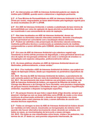 § 4º - As intervenções em ADE de Interesse Ambiental poderão ser objeto de
análise pelo COMAM, quando assim o determinar a legislação pertinente.

§ 5º - A Taxa Mínima de Permeabilidade em ADE de Interesse Ambiental é de 30%
(trinta por cento), resguardadas as taxas determinadas pela legislação vigente para
as áreas localizadas em ZP-1 e ZPAM.

§ 6º - Em ADE de Interesse Ambiental, é vedada a substituição da taxa mínima de
permeabilidade por caixa de captação de águas pluviais ou jardineiras, devendo
ser incentivado o uso concomitante da caixa de captação.

§ 7º - Nos lotes localizados em ADE de Interesse Ambiental, devem ser
preservados os elementos naturais relevantes existentes, devendo a localização
da área permeável ser coincidente com a localização desses elementos.
§ 8º - Poderá ser admitida a não preservação de elementos naturais existentes,
mediante justificativa técnica e condicionada ao estabelecimento de medidas
compensatórias a serem definidas pelo COMAM, observadas as demais restrições
legais.

§ 9º - Em caso de ADE de Interesse Ambiental cuja cobertura vegetal seja
inexistente ou tenha sofrido processo de degradação, a área permeável deverá ser
alvo de ações de recuperação ambiental, tais como a contenção de erosões e a
revegetação com espécies adequadas, preferencialmente nativas.

§ 10 - As áreas públicas situadas em ADE de Interesse Ambiental devem ser
destinadas, preferencialmente, a áreas verdes."

Art. 86-A - Fica instituída a ADE de Interesse Ambiental do Isidoro, que poderá ser
objeto de Operação Urbana, desde que respeitados os parâmetros específicos da
ADE.
Art. 86-B - Na área da ADE de Interesse Ambiental do Isidoro, o parcelamento do
solo somente poderá ser feito por meio da modalidade de parcelamento vinculado.
Art. 86-C - No parcelamento das áreas lindeiras aos principais cursos d'água da
ADE de Interesse Ambiental do Isidoro, em especial do Ribeirão do Isidoro, do
Córrego dos Macacos e do Córrego da Terra Vermelha, será prevista a implantação
de parques lineares destinados a atividades de lazer, preservação e requalificação
ambiental, respeitado o disposto na legislação específica.

§ 1º - Os parques lineares de que trata o caput deste artigo deverão, sempre que
possível, interligar-se com as áreas definidas como ZPAM, de modo a criar eixos
contínuos de preservação ambiental, e deverão ser implantados nas áreas
delimitadas pelas cotas máximas de cheia, a serem definidas de acordo com
estudos técnicos específicos.

§ 2º - Todos os córregos na área da ADE de Interesse Ambiental do Isidoro devem
ser mantidos em leito natural, ressalvadas as transposições do sistema viário
quando não houver alternativa tecnicamente viável, devendo ser evitadas, em
todos os casos, as movimentações de terra junto a esses córregos.
Art. 86-D - Em todas as vias classificadas como locais, mistas e de pedestres, nos
termos do art. 27 desta Lei, será previsto calçamento intertravado, de
 