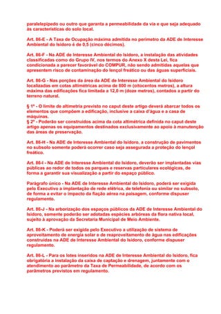 paralelepípedo ou outro que garanta a permeabilidade da via e que seja adequado
às características do solo local.

Art. 86-E - A Taxa de Ocupação máxima admitida no perímetro da ADE de Interesse
Ambiental do Isidoro é de 0,5 (cinco décimos).

Art. 86-F - Na ADE de Interesse Ambiental do Isidoro, a instalação das atividades
classificadas como do Grupo IV, nos termos do Anexo X desta Lei, fica
condicionada a parecer favorável do COMPUR, não sendo admitidas aquelas que
apresentem risco de contaminação do lençol freático ou das águas superficiais.

Art. 86-G - Nas porções da área da ADE de Interesse Ambiental do Isidoro
localizadas em cotas altimétricas acima de 800 m (oitocentos metros), a altura
máxima das edificações fica limitada a 12,0 m (doze metros), contados a partir do
terreno natural.

§ 1º - O limite de altimetria previsto no caput deste artigo deverá abarcar todos os
elementos que compõem a edificação, inclusive a caixa d’água e a casa de
máquinas.
§ 2º - Poderão ser construídos acima da cota altimétrica definida no caput deste
artigo apenas os equipamentos destinados exclusivamente ao apoio à manutenção
das áreas de preservação.

Art. 86-H - Na ADE de Interesse Ambiental do Isidoro, a construção de pavimentos
no subsolo somente poderá ocorrer caso seja assegurada a proteção do lençol
freático.

Art. 86-I - Na ADE de Interesse Ambiental do Isidoro, deverão ser implantadas vias
públicas ao redor de todos os parques e reservas particulares ecológicas, de
forma a garantir sua visualização a partir do espaço público.

Parágrafo único - Na ADE de Interesse Ambiental do Isidoro, poderá ser exigida
pelo Executivo a implantação de rede elétrica, de telefonia ou similar no subsolo,
de forma a evitar o impacto da fiação aérea na paisagem, conforme dispuser
regulamento.

Art. 86-J - Na arborização dos espaços públicos da ADE de Interesse Ambiental do
Isidoro, somente poderão ser adotadas espécies arbóreas da flora nativa local,
sujeito à aprovação da Secretaria Municipal de Meio Ambiente.

Art. 86-K - Poderá ser exigida pelo Executivo a utilização de sistema de
aproveitamento de energia solar e de reaproveitamento de água nas edificações
construídas na ADE de Interesse Ambiental do Isidoro, conforme dispuser
regulamento.

Art. 86-L - Para os lotes inseridos na ADE de Interesse Ambiental do Isidoro, fica
obrigatória a instalação da caixa de captação e drenagem, juntamente com o
atendimento ao parâmetro da Taxa de Permeabilidade, de acordo com os
parâmetros previstos em regulamento.
 