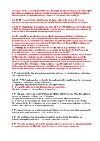 Parágrafo único - A obrigatoriedade de utilização da caixa de captação e drenagem
prevista no caput deste artigo estende-se às áreas do loteamento destinadas ao
sistema viário, ficando o loteador obrigado a promover sua instalação.

Art. 86-M - Fica definido o Coeficiente de Aproveitamento igual a 0,5 (cinco
décimos) para o uso não residencial na ADE de Interesse Ambiental do Isidoro.

Art. 86-N - Ressalvado o disposto nos arts. 86-A a 86-M desta Lei, são válidos para
a ADE de Interesse Ambiental do Isidoro os parâmetros urbanísticos referentes às
demais ADEs de Interesse Ambiental do Município.

Art. 87 - A ADE de Venda Nova tem o objetivo de compatibilizar a proteção do
patrimônio cultural com o desenvolvimento das atividades econômicas e a
permanência do uso residencial, mediante a adoção de políticas que, considerando
a reestruturação urbana e econômica do Vetor Norte da Região Metropolitana de
Belo Horizonte - RMBH -, contemplem:
I - o reforço da identidade do centro de Venda Nova e sua valorização como
referencial simbólico, considerando-se os eixos da Rua Padre Pedro Pinto e da
Avenida Vilarinho como eixos culturais e funcionais da ADE;
II - o tratamento urbanístico-ambiental da Avenida Vilarinho e da Rua Padre Pedro
Pinto, visando à melhoria da acessibilidade e à sua articulação com o metrô;
III - a implementação de medidas de proteção e de valorização do patrimônio
cultural da região, que resultem de estudos urbanísticos que considerem controle
de altimetria das edificações, despoluição e requalificação das fachadas de
edificações de interesse histórico, requalificação de espaços públicos e dos
referenciais simbólicos, bem como ações de promoção da história local.

§ 1º - A implantação das atividades econômicas referidas no caput pode ser estimulada
por incentivos fiscais.

Art. 88 - A ADE da Lagoinha, em função de sua localização estratégica e da importância
cultural e econômica da região, é destinada:
I - à proteção do patrimônio cultural e da paisagem urbana;
II - à requalificação de áreas degradadas ou estagnadas;
III - ao incremento ao desenvolvimento econômico.

§ 1º - No que se refere ao incremento das atividades econômicas na ADE da Lagoinha,
devem ser adotadas políticas que contemplem:
I - a permanência das atividades econômicas tradicionais existentes na área;
II - o estímulo à implantação de novas atividades compatíveis com as lá existentes;
III - a implantação de incubadoras de empresas e de equipamentos indutores similares,
visando a modernizar os processos produtivos.

§ 2º - A permanência e a implantação das atividades econômicas referidas no parágrafo
anterior podem ser estimuladas por incentivos fiscais.

§ 3º - Os projetos de reurbanização necessários para as áreas degradadas ou
subutilizadas podem ser feitos por meio de operações urbanas.

§ 4º - Visando ao desenvolvimento socioeconômico, ambiental e cultural da região,
a regulamentação da ADE da Lagoinha deverá, entre outros aspectos:
 