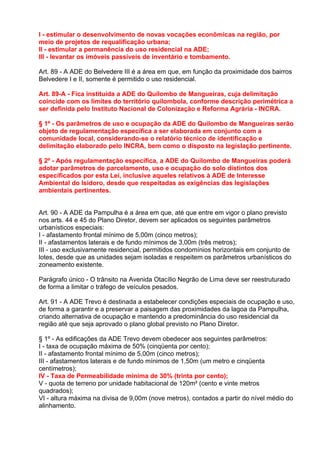 I - estimular o desenvolvimento de novas vocações econômicas na região, por
meio de projetos de requalificação urbana;
II - estimular a permanência do uso residencial na ADE;
III - levantar os imóveis passíveis de inventário e tombamento.

Art. 89 - A ADE do Belvedere III é a área em que, em função da proximidade dos bairros
Belvedere I e II, somente é permitido o uso residencial.

Art. 89-A - Fica instituída a ADE do Quilombo de Mangueiras, cuja delimitação
coincide com os limites do território quilombola, conforme descrição perimétrica a
ser definida pelo Instituto Nacional de Colonização e Reforma Agrária - INCRA.

§ 1º - Os parâmetros de uso e ocupação da ADE do Quilombo de Mangueiras serão
objeto de regulamentação específica a ser elaborada em conjunto com a
comunidade local, considerando-se o relatório técnico de identificação e
delimitação elaborado pelo INCRA, bem como o disposto na legislação pertinente.

§ 2º - Após regulamentação específica, a ADE do Quilombo de Mangueiras poderá
adotar parâmetros de parcelamento, uso e ocupação do solo distintos dos
especificados por esta Lei, inclusive aqueles relativos à ADE de Interesse
Ambiental do Isidoro, desde que respeitadas as exigências das legislações
ambientais pertinentes.


Art. 90 - A ADE da Pampulha é a área em que, até que entre em vigor o plano previsto
nos arts. 44 e 45 do Plano Diretor, devem ser aplicados os seguintes parâmetros
urbanísticos especiais:
I - afastamento frontal mínimo de 5,00m (cinco metros);
II - afastamentos laterais e de fundo mínimos de 3,00m (três metros);
III - uso exclusivamente residencial, permitidos condomínios horizontais em conjunto de
lotes, desde que as unidades sejam isoladas e respeitem os parâmetros urbanísticos do
zoneamento existente.

Parágrafo único - O trânsito na Avenida Otacílio Negrão de Lima deve ser reestruturado
de forma a limitar o tráfego de veículos pesados.

Art. 91 - A ADE Trevo é destinada a estabelecer condições especiais de ocupação e uso,
de forma a garantir e a preservar a paisagem das proximidades da lagoa da Pampulha,
criando alternativa de ocupação e mantendo a predominância do uso residencial da
região até que seja aprovado o plano global previsto no Plano Diretor.

§ 1º - As edificações da ADE Trevo devem obedecer aos seguintes parâmetros:
I - taxa de ocupação máxima de 50% (cinqüenta por cento);
II - afastamento frontal mínimo de 5,00m (cinco metros);
III - afastamentos laterais e de fundo mínimos de 1,50m (um metro e cinqüenta
centímetros);
IV - Taxa de Permeabilidade mínima de 30% (trinta por cento);
V - quota de terreno por unidade habitacional de 120m² (cento e vinte metros
quadrados);
VI - altura máxima na divisa de 9,00m (nove metros), contados a partir do nível médio do
alinhamento.
 