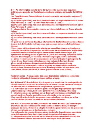 § 1º - As intervenções na ADE Serra do Curral estão sujeitas aos seguintes
critérios, que poderão ser flexibilizados mediante análise e aprovação do CDPCM-
BH:
I - a Taxa Mínima de Permeabilidade é superior ao valor estabelecido no Anexo VI
desta Lei em:
a) 30% (trinta por cento), nas áreas caracterizadas, no mapeamento cultural, como
Área Parcelada 1 - Apa 1 - e como Área Parcelada 2 - Apa 2 -;
b) 20% (vinte por cento), nas áreas caracterizadas, no mapeamento cultural, como
Área Parcelada 3 - Apa 3 -;
II - a taxa máxima de ocupação é inferior ao valor estabelecido no Anexo VI desta
Lei em:
a) 30% (trinta por cento), nas áreas caracterizadas, no mapeamento cultural, como
Apa 1 e Apa 2;
b) 20% (vinte por cento), nas áreas caracterizadas, no mapeamento cultural, como
Apa 3;
III - para todo o perímetro da ADE, a altura máxima dos taludes em novos cortes no
terreno é de 3,00 m (três metros), salvo nos casos de comprovada inviabilidade
técnica;
IV - as novas edificações deverão adaptar-se ao perfil do terreno, evitando-se a
utilização de estruturas aparentes, permitindo-se, excepcionalmente, a adoção de
tratamento estético harmônico para bases de estruturas de edificação que
apresentem alturas iguais ou superiores a 3,00 m (três metros), compatível com o
restante da edificação, de maneira a formar composição estética com esta;
V - para a recuperação de áreas degradadas e implementação de paisagismo de
novas áreas, deverão ser utilizadas espécies nativas da Serra do Curral;
VI - as construções nas áreas degradadas classificadas como Área de
Recuperação no mapeamento cultural somente serão permitidas mediante
elaboração de Plano de Recuperação de Área Degradada a ser aprovado pelo
CDPCM-BH, ouvido o COMAM, e desde que destinadas a uso público.


Parágrafo único - A recuperação das áreas degradadas poderá ser estimulada
mediante utilização de instrumentos de política urbana.

Art. 91-D - A ADE Rua da Bahia Viva é aquela que, em virtude de sua importância
histórico-cultural associada à sua vocação de lazer e cultura, demanda a adoção
de medidas para o incremento de seu potencial, que incluam:
I - a elaboração de estudos técnicos para a instituição de parâmetros e posturas
urbanísticas específicas, bem como para intervenções físicas pertinentes;
II - a implementação de políticas para o desenvolvimento econômico local, tais
como incentivos fiscais, apoio técnico e articulação entre parceiros;
III - a identificação de órgão ou unidade responsável por coordenar as ações
institucionais e técnicas necessárias ao seu desenvolvimento.

Art. 91-E - A ADE Polo da Moda, delimitada no Anexo XII desta Lei, é aquela que,
em virtude do potencial existente relacionado aos setores têxtil, de design e
produção de moda, demanda a adoção de medidas para incremento da geração de
divisas e empregos para o Município, que incluam:
I - a elaboração de estudos técnicos para a instituição de parâmetros e posturas
urbanísticas específicas, bem como para intervenções físicas pertinentes;
II - a implementação de políticas para o desenvolvimento econômico local, tais
como incentivos fiscais, apoio técnico e articulação entre parceiros;
 