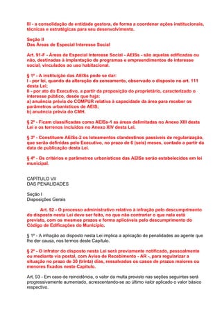 III - a consolidação de entidade gestora, de forma a coordenar ações institucionais,
técnicas e estratégicas para seu desenvolvimento.

Seção II
Das Áreas de Especial Interesse Social

Art. 91-F - Áreas de Especial Interesse Social - AEISs - são aquelas edificadas ou
não, destinadas à implantação de programas e empreendimentos de interesse
social, vinculados ao uso habitacional.

§ 1º - A instituição das AEISs pode se dar:
I - por lei, quando da alteração do zoneamento, observado o disposto no art. 111
desta Lei;
II - por ato do Executivo, a partir da proposição do proprietário, caracterizado o
interesse público, desde que haja:
a) anuência prévia do COMPUR relativa à capacidade da área para receber os
parâmetros urbanísticos de AEIS;
b) anuência prévia do CMH.

§ 2º - Ficam classificadas como AEISs-1 as áreas delimitadas no Anexo XIII desta
Lei e os terrenos incluídos no Anexo XIV desta Lei.

§ 3º - Constituem AEISs-2 os loteamentos clandestinos passíveis de regularização,
que serão definidas pelo Executivo, no prazo de 6 (seis) meses, contado a partir da
data de publicação desta Lei.

§ 4º - Os critérios e parâmetros urbanísticos das AEISs serão estabelecidos em lei
municipal.


CAPÍTULO VII
DAS PENALIDADES

Seção I
Disposições Gerais

      Art. 92 - O processo administrativo relativo à infração pelo descumprimento
do disposto nesta Lei deve ser feito, no que não contrariar o que nela está
previsto, com os mesmos prazos e forma aplicáveis pelo descumprimento do
Código de Edificações do Município.

§ 1º - A infração ao disposto nesta Lei implica a aplicação de penalidades ao agente que
lhe der causa, nos termos deste Capítulo.

§ 2º - O infrator do disposto nesta Lei será previamente notificado, pessoalmente
ou mediante via postal, com Aviso de Recebimento - AR -, para regularizar a
situação no prazo de 30 (trinta) dias, ressalvados os casos de prazos maiores ou
menores fixados neste Capítulo.

Art. 93 - Em caso de reincidência, o valor da multa previsto nas seções seguintes será
progressivamente aumentado, acrescentando-se ao último valor aplicado o valor básico
respectivo.
 