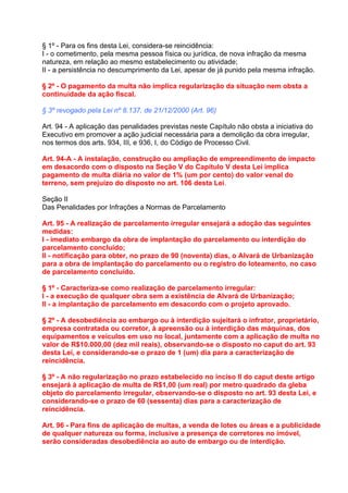 § 1º - Para os fins desta Lei, considera-se reincidência:
I - o cometimento, pela mesma pessoa física ou jurídica, de nova infração da mesma
natureza, em relação ao mesmo estabelecimento ou atividade;
II - a persistência no descumprimento da Lei, apesar de já punido pela mesma infração.

§ 2º - O pagamento da multa não implica regularização da situação nem obsta a
continuidade da ação fiscal.

§ 3º revogado pela Lei nº 8.137, de 21/12/2000 (Art. 96)

Art. 94 - A aplicação das penalidades previstas neste Capítulo não obsta a iniciativa do
Executivo em promover a ação judicial necessária para a demolição da obra irregular,
nos termos dos arts. 934, III, e 936, I, do Código de Processo Civil.

Art. 94-A - A instalação, construção ou ampliação de empreendimento de impacto
em desacordo com o disposto na Seção V do Capítulo V desta Lei implica
pagamento de multa diária no valor de 1% (um por cento) do valor venal do
terreno, sem prejuízo do disposto no art. 106 desta Lei.

Seção II
Das Penalidades por Infrações a Normas de Parcelamento

Art. 95 - A realização de parcelamento irregular ensejará a adoção das seguintes
medidas:
I - imediato embargo da obra de implantação do parcelamento ou interdição do
parcelamento concluído;
II - notificação para obter, no prazo de 90 (noventa) dias, o Alvará de Urbanização
para a obra de implantação do parcelamento ou o registro do loteamento, no caso
de parcelamento concluído.

§ 1º - Caracteriza-se como realização de parcelamento irregular:
I - a execução de qualquer obra sem a existência de Alvará de Urbanização;
II - a implantação de parcelamento em desacordo com o projeto aprovado.

§ 2º - A desobediência ao embargo ou à interdição sujeitará o infrator, proprietário,
empresa contratada ou corretor, à apreensão ou à interdição das máquinas, dos
equipamentos e veículos em uso no local, juntamente com a aplicação de multa no
valor de R$10.000,00 (dez mil reais), observando-se o disposto no caput do art. 93
desta Lei, e considerando-se o prazo de 1 (um) dia para a caracterização de
reincidência.

§ 3º - A não regularização no prazo estabelecido no inciso II do caput deste artigo
ensejará à aplicação de multa de R$1,00 (um real) por metro quadrado da gleba
objeto do parcelamento irregular, observando-se o disposto no art. 93 desta Lei, e
considerando-se o prazo de 60 (sessenta) dias para a caracterização de
reincidência.

Art. 96 - Para fins de aplicação de multas, a venda de lotes ou áreas e a publicidade
de qualquer natureza ou forma, inclusive a presença de corretores no imóvel,
serão consideradas desobediência ao auto de embargo ou de interdição.
 