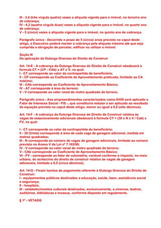 III - 3,4 (três vírgula quatro) vezes a alíquota vigente para o imóvel, no terceiro ano
de cobrança;
IV - 4,2 (quatro vírgula duas) vezes a alíquota vigente para o imóvel, no quarto ano
de cobrança;
V - 5 (cinco) vezes a alíquota vigente para o imóvel, no quinto ano de cobrança.

Parágrafo único - Decorrido o prazo de 5 (cinco) anos previsto no caput deste
artigo, o Executivo poderá manter a cobrança pela alíquota máxima até que seja
cumprida a obrigação de parcelar, edificar ou utilizar o imóvel.

Seção III
Da aplicação da Outorga Onerosa do Direito de Construir

Art. 14-E - A cobrança da Outorga Onerosa do Direito de Construir obedecerá à
formula CT = (CP - CAb) x AT x V, na qual:
I - CT corresponde ao valor da contrapartida do beneficiário;
II - CP corresponde ao Coeficiente de Aproveitamento praticado, limitado ao CA
máximo;
III - CAb corresponde ao Coeficiente de Aproveitamento Básico;
IV - AT corresponde à área do terreno;
V - V corresponde ao valor venal do metro quadrado do terreno.

Parágrafo único - Aos empreendimentos caracterizados como EHIS será aplicado o
Fator de Interesse Social - FIS -, que constituirá redutor a ser aplicado ao resultado
da equação prevista no caput deste artigo, menor ou igual a 0,8 (oito décimos).

Art. 14-F - A cobrança da Outorga Onerosa do Direito de Construir relativa às
vagas de estacionamento adicionais obedecerá à formula CT = (30 x N x V / Cab) x
FV, na qual:

I - CT corresponde ao valor da contrapartida do beneficiário;
II - 30 (trinta) corresponde à área de cada vaga de garagem adicional, medida em
metros quadrados;
III - N corresponde ao número de vagas de garagem adicionais, limitado ao número
previsto no Anexo V da Lei nº 7.165/96;
IV - V corresponde ao valor venal do metro quadrado do terreno;
V - CAb corresponde ao Coeficiente de Aproveitamento Básico;
VI - FV - corresponde ao fator de volumetria, variável conforme o impacto, no meio
urbano, do acréscimo do direito de construir relativo às vagas de garagem
adicionais, limitado a 0,5 (cinco décimos).

Art. 14-G - Ficam isentos de pagamento referente à Outorga Onerosa do Direito de
Construir:
I - equipamentos públicos destinados a educação, saúde, lazer, assistência social
e segurança;
II - hospitais;
III - estabelecimentos culturais destinados, exclusivamente, a cinemas, teatros,
auditórios, bibliotecas e museus, conforme disposto em regulamento.

§ 1º - VETADO
 