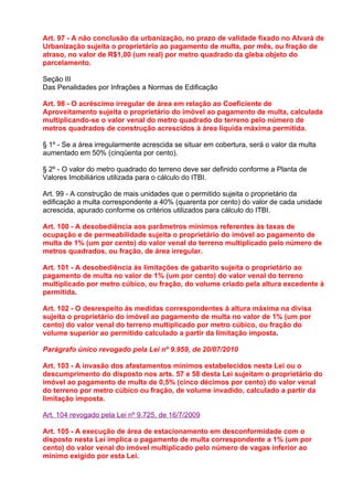 Art. 97 - A não conclusão da urbanização, no prazo de validade fixado no Alvará de
Urbanização sujeita o proprietário ao pagamento de multa, por mês, ou fração de
atraso, no valor de R$1,00 (um real) por metro quadrado da gleba objeto do
parcelamento.

Seção III
Das Penalidades por Infrações a Normas de Edificação

Art. 98 - O acréscimo irregular de área em relação ao Coeficiente de
Aproveitamento sujeita o proprietário do imóvel ao pagamento de multa, calculada
multiplicando-se o valor venal do metro quadrado do terreno pelo número de
metros quadrados de construção acrescidos à área líquida máxima permitida.

§ 1º - Se a área irregularmente acrescida se situar em cobertura, será o valor da multa
aumentado em 50% (cinqüenta por cento).

§ 2º - O valor do metro quadrado do terreno deve ser definido conforme a Planta de
Valores Imobiliários utilizada para o cálculo do ITBI.

Art. 99 - A construção de mais unidades que o permitido sujeita o proprietário da
edificação a multa correspondente a 40% (quarenta por cento) do valor de cada unidade
acrescida, apurado conforme os critérios utilizados para cálculo do ITBI.

Art. 100 - A desobediência aos parâmetros mínimos referentes às taxas de
ocupação e de permeabilidade sujeita o proprietário do imóvel ao pagamento de
multa de 1% (um por cento) do valor venal do terreno multiplicado pelo número de
metros quadrados, ou fração, de área irregular.

Art. 101 - A desobediência às limitações de gabarito sujeita o proprietário ao
pagamento de multa no valor de 1% (um por cento) do valor venal do terreno
multiplicado por metro cúbico, ou fração, do volume criado pela altura excedente à
permitida.

Art. 102 - O desrespeito às medidas correspondentes à altura máxima na divisa
sujeita o proprietário do imóvel ao pagamento de multa no valor de 1% (um por
cento) do valor venal do terreno multiplicado por metro cúbico, ou fração do
volume superior ao permitido calculado a partir da limitação imposta.

Parágrafo único revogado pela Lei nº 9.959, de 20/07/2010

Art. 103 - A invasão dos afastamentos mínimos estabelecidos nesta Lei ou o
descumprimento do disposto nos arts. 57 e 58 desta Lei sujeitam o proprietário do
imóvel ao pagamento de multa de 0,5% (cinco décimos por cento) do valor venal
do terreno por metro cúbico ou fração, de volume invadido, calculado a partir da
limitação imposta.

Art. 104 revogado pela Lei nº 9.725, de 16/7/2009

Art. 105 - A execução de área de estacionamento em desconformidade com o
disposto nesta Lei implica o pagamento de multa correspondente a 1% (um por
cento) do valor venal do imóvel multiplicado pelo número de vagas inferior ao
mínimo exigido por esta Lei.
 