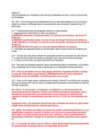 Seção IV
Das Penalidades por Infrações a Normas de Localização de Usos e de Funcionamento
de Atividades

Art. 106 - O funcionamento de estabelecimento em desconformidade com os preceitos
desta Lei enseja a notificação para o encerramento das atividades irregulares em 10
(dez) dias.

§ 1º - O descumprimento da obrigação referida no caput implica:
I - pagamento de multa diária no valor equivalente a:
a) R$250,00 (duzentas e cinquenta reais), no caso de uso do Grupo I do Anexo X
desta Lei;
b) R$500,00 (quinhentos reais), no caso de uso do Grupo II do Anexo X desta Lei;
c) R$1.000,00 (um mil reais), no caso de uso do Grupo III e do Grupo IV do Anexo X
desta Lei;
d) R$3.000,00 (três mil reais), no caso de empreendimento de impacto.
II - interdição do estabelecimento ou da atividade, após 5 (cinco) dias de incidência da
multa.

§ 2º - O valor da multa diária referida no parágrafo anterior é acrescido do valor básico:
I - a cada 30 (trinta) dias de incidência daquela, caso não tenha havido interdição;
II - a cada 5 (cinco) dias, por descumprimento da interdição.

§ 3º - No caso de atividade poluente, assim considerada pela lei ambiental, é cumulativa
com a aplicação da primeira multa a apreensão ou a interdição da fonte poluidora.

§ 4º - Para as atividades em que haja perigo iminente, enquanto persistir o perigo,
o valor da multa diária é equivalente a R$3.000,00 (três mil reais), podendo a
interdição se dar de imediato, cumulativamente com a multa.

§ 5º - Para os fins deste artigo, entende-se por perigo iminente a ocorrência de situações
em que se coloque em risco a vida ou a segurança de pessoas, demonstrada no auto de
infração respectivo.

Art. 106-A - A construção, a ampliação, a instalação ou o funcionamento de
empreendimentos de impacto, inclusive de antenas de telecomunicações, sem a
devida licença ambiental ou em desacordo ao que nela estiver determinado,
sujeitará o infrator às penalidades previstas na Lei nº 4.253, de 4 de dezembro de
1985.

Parágrafo único - As infrações decorrentes das condutas previstas no caput deste
artigo serão consideradas de natureza gravíssima.

Art. 106-B - As multas previstas em normas de caráter ambiental poderão ter a sua
exigibilidade suspensa, quando o infrator, por termo de compromisso aprovado
pelo órgão municipal responsável pelo meio ambiente, cessar imediatamente a
degradação ambiental e obrigar-se à adoção de medidas específicas para repará-
la.

§ 1º - A correção do dano a que se refere o caput deste artigo deverá ser precedida
de apresentação de projeto técnico de reparação do mesmo.
 