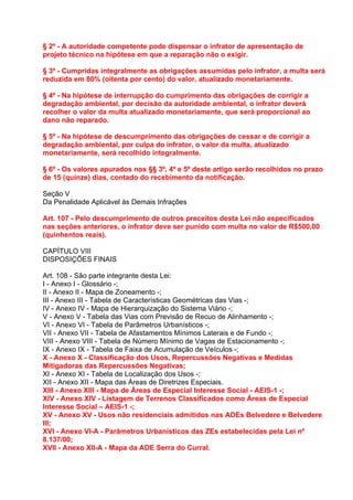 § 2º - A autoridade competente pode dispensar o infrator de apresentação de
projeto técnico na hipótese em que a reparação não o exigir.

§ 3º - Cumpridas integralmente as obrigações assumidas pelo infrator, a multa será
reduzida em 80% (oitenta por cento) do valor, atualizado monetariamente.

§ 4º - Na hipótese de interrupção do cumprimento das obrigações de corrigir a
degradação ambiental, por decisão da autoridade ambiental, o infrator deverá
recolher o valor da multa atualizado monetariamente, que será proporcional ao
dano não reparado.

§ 5º - Na hipótese de descumprimento das obrigações de cessar e de corrigir a
degradação ambiental, por culpa do infrator, o valor da multa, atualizado
monetariamente, será recolhido integralmente.

§ 6º - Os valores apurados nos §§ 3º, 4º e 5º deste artigo serão recolhidos no prazo
de 15 (quinze) dias, contado do recebimento da notificação.

Seção V
Da Penalidade Aplicável às Demais Infrações

Art. 107 - Pelo descumprimento de outros preceitos desta Lei não especificados
nas seções anteriores, o infrator deve ser punido com multa no valor de R$500,00
(quinhentos reais).

CAPÍTULO VIII
DISPOSIÇÕES FINAIS

Art. 108 - São parte integrante desta Lei:
I - Anexo I - Glossário -;
II - Anexo II - Mapa de Zoneamento -;
III - Anexo III - Tabela de Características Geométricas das Vias -;
IV - Anexo IV - Mapa de Hierarquização do Sistema Viário -;
V - Anexo V - Tabela das Vias com Previsão de Recuo de Alinhamento -;
VI - Anexo VI - Tabela de Parâmetros Urbanísticos -;
VII - Anexo VII - Tabela de Afastamentos Mínimos Laterais e de Fundo -;
VIII - Anexo VIII - Tabela de Número Mínimo de Vagas de Estacionamento -;
IX - Anexo IX - Tabela de Faixa de Acumulação de Veículos -;
X - Anexo X - Classificação dos Usos, Repercussões Negativas e Medidas
Mitigadoras das Repercussões Negativas;
XI - Anexo XI - Tabela de Localização dos Usos -;
XII - Anexo XII - Mapa das Áreas de Diretrizes Especiais.
XIII - Anexo XIII - Mapa de Áreas de Especial Interesse Social - AEIS-1 -;
XIV - Anexo XIV - Listagem de Terrenos Classificados como Áreas de Especial
Interesse Social – AEIS-1 -;
XV - Anexo XV - Usos não residenciais admitidos nas ADEs Belvedere e Belvedere
III;
XVI - Anexo VI-A - Parâmetros Urbanísticos das ZEs estabelecidas pela Lei nº
8.137/00;
XVII - Anexo XII-A - Mapa da ADE Serra do Curral.
 