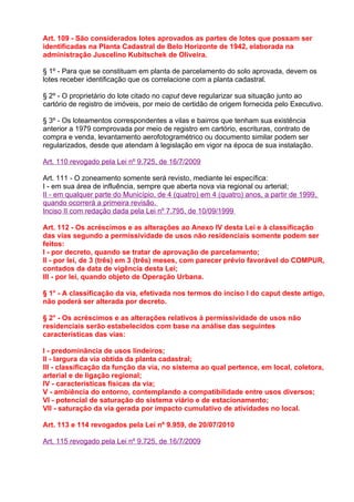 Art. 109 - São considerados lotes aprovados as partes de lotes que possam ser
identificadas na Planta Cadastral de Belo Horizonte de 1942, elaborada na
administração Juscelino Kubitschek de Oliveira.

§ 1º - Para que se constituam em planta de parcelamento do solo aprovada, devem os
lotes receber identificação que os correlacione com a planta cadastral.

§ 2º - O proprietário do lote citado no caput deve regularizar sua situação junto ao
cartório de registro de imóveis, por meio de certidão de origem fornecida pelo Executivo.

§ 3º - Os loteamentos correspondentes a vilas e bairros que tenham sua existência
anterior a 1979 comprovada por meio de registro em cartório, escrituras, contrato de
compra e venda, levantamento aerofotogramétrico ou documento similar podem ser
regularizados, desde que atendam à legislação em vigor na época de sua instalação.

Art. 110 revogado pela Lei nº 9.725, de 16/7/2009

Art. 111 - O zoneamento somente será revisto, mediante lei específica:
I - em sua área de influência, sempre que aberta nova via regional ou arterial;
II - em qualquer parte do Município, de 4 (quatro) em 4 (quatro) anos, a partir de 1999,
quando ocorrerá a primeira revisão.
Inciso II com redação dada pela Lei nº 7.795, de 10/09/1999

Art. 112 - Os acréscimos e as alterações ao Anexo IV desta Lei e à classificação
das vias segundo a permissividade de usos não residenciais somente podem ser
feitos:
I - por decreto, quando se tratar de aprovação de parcelamento;
II - por lei, de 3 (três) em 3 (três) meses, com parecer prévio favorável do COMPUR,
contados da data de vigência desta Lei;
III - por lei, quando objeto de Operação Urbana.

§ 1° - A classificação da via, efetivada nos termos do inciso I do caput deste artigo,
não poderá ser alterada por decreto.

§ 2° - Os acréscimos e as alterações relativos à permissividade de usos não
residenciais serão estabelecidos com base na análise das seguintes
características das vias:

I - predominância de usos lindeiros;
II - largura da via obtida da planta cadastral;
III - classificação da função da via, no sistema ao qual pertence, em local, coletora,
arterial e de ligação regional;
IV - características físicas da via;
V - ambiência do entorno, contemplando a compatibilidade entre usos diversos;
VI - potencial de saturação do sistema viário e de estacionamento;
VII - saturação da via gerada por impacto cumulativo de atividades no local.

Art. 113 e 114 revogados pela Lei nº 9.959, de 20/07/2010

Art. 115 revogado pela Lei nº 9.725, de 16/7/2009
 