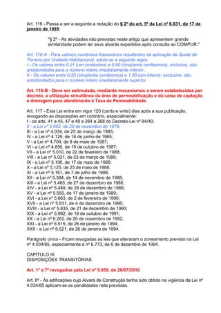 Art. 116 - Passa a ser a seguinte a redação do § 2º do art. 5º da Lei nº 6.831, de 17 de
janeiro de 1995:

          "§ 2º - As atividades não previstas neste artigo que apresentem grande
          similaridade podem ter seus alvarás expedidos após consulta ao COMPUR."

Art. 116-A - Para valores numéricos fracionários resultantes da aplicação da Quota de
Terreno por Unidade Habitacional, adota-se a seguinte regra:
I - Os valores entre 0,01 (um centésimo) e 0,50 (cinqüenta centésimos), inclusive, são
arredondados para o número inteiro imediatamente inferior..
II - Os valores entre 0,50 (cinqüenta centésimos) e 1,00 (um inteiro), exclusive, são
arredondados para o número inteiro imediatamente superior.

Art. 116-B - Deve ser estimulada, mediante mecanismos a serem estabelecidos por
decreto, a utilização simultânea da área de permeabilização e da caixa de captação
e drenagem para atendimento à Taxa de Permeabilidade.

Art. 117 - Esta Lei entra em vigor 120 (cento e vinte) dias após a sua publicação,
revogando as disposições em contrário, especialmente:
I - os arts. 41 a 45, 47 e 48 e 264 a 268 do Decreto-Lei nº 84/40;
II - a Lei nº 2.662, de 29 de novembro de 1976;
III - a Lei nº 4.034, de 25 de março de 1985;
IV - a Lei nº 4.129, de 18 de junho de 1985;
V - a Lei nº 4.704, de 8 de maio de 1987;
VI - a Lei nº 4.850, de 19 de outubro de 1987;
VII - a Lei nº 5.010, de 22 de fevereiro de 1988;
VIII - a Lei nº 5.021, de 23 de março de 1988;
IX - a Lei nº 5.106, de 17 de maio de 1988;
X - a Lei nº 5.125, de 25 de maio de 1988;
XI - a Lei nº 5.161, de 7 de julho de 1988;
XII - a Lei nº 5.384, de 14 de novembro de 1988;
XIII - a Lei nº 5.485, de 27 de dezembro de 1988;
XIV - a Lei nº 5.489, de 28 de dezembro de 1988;
XV - a Lei nº 5.550, de 17 de janeiro de 1989;
XVI - a Lei nº 5.663, de 2 de fevereiro de 1990;
XVII - a Lei nº 5.831, de 4 de dezembro de 1990;
XVIII - a Lei nº 5.835, de 21 de dezembro de 1990;
XIX - a Lei nº 5.982, de 18 de outubro de 1991;
XX - a Lei nº 6.262, de 20 de novembro de 1992;
XXI - a Lei nº 6.515, de 26 de janeiro de 1994;
XXII - a Lei nº 6.521, de 26 de janeiro de 1994.

Parágrafo único - Ficam revogadas as leis que alteraram o zoneamento previsto na Lei
nº 4.034/85, especialmente a nº 6.773, de 6 de dezembro de 1994.

CAPÍTULO IX
DISPOSIÇÕES TRANSITÓRIAS

Art. 1º a 7º revogados pela Lei nº 9.959, de 20/07/2010

Art. 8º - Às edificações cujo Alvará de Construção tenha sido obtido na vigência da Lei nº
4.034/85 aplicam-se as penalidades nela previstas.
 