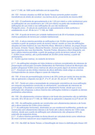 Lei n.º 7.166, de 1996 serão definidos em lei específica.

Art. 102 - Imóveis situados na ADE de Santa Tereza somente podem receber
transferência do direito de construir, nos termos da lei, proveniente da mesma ADE.

Art. 103 - O coeficiente de aproveitamento é de 1,20 (um inteiro e vinte centésimos) para
as edificações de uso residencial e de 1,00 (um inteiro) na parte não residencial das
edificações de uso misto e nas edificações de uso não residencial.
Parágrafo único - O cálculo do coeficiente de aproveitamento é feito conforme o
estabelecido no art. 46 da Lei n.º 7.166, de 1996.

Art. 104 - A quota de terreno por unidade habitacional é de 50 m²/unidade (cinqüenta
metros quadrados de terreno por unidade habitacional).

Art. 105 - A altura máxima permitida às edificações é de 15,00m (quinze metros)
contados a partir de qualquer ponto do terreno natural, exceto no caso de edificações
situadas em lotes lindeiros às ruas Hermílio Alves, Mármore e Salinas, às praças Duque
de Caxias, Ernesto Tassini, Marechal Rondon, Coronel José Persilva e ao largo formado
pelas esquinas das ruas Quimberlita, Tenente Freitas, Bocaiúva e Bom Despacho, em
que a altura máxima permitida, a partir de qualquer ponto do terreno natural, é de:
I - 9,00m (nove metros), até a profundidade de 20,00m (vinte metros), a partir do
alinhamento;
II - 15,00m (quinze metros), no restante do terreno.

§ 1.º - As edificações situadas em lotes lindeiros a imóveis considerados de interesse de
preservação cultural pelo Conselho Deliberativo do Patrimônio Cultural do Município não
podem ultrapassar 9,00m (nove metros) de altura em ponto algum do terreno natural.
§ 2.º - Excetuam-se dos limites máximos de altura definidos neste artigo os volumes
correspondentes às caixas d'água e casas de máquinas.

Art. 106 - A taxa de permeabilização mínima é de 20% (vinte por cento) da área do lote,
não se aplicando o disposto nos §§ 2º, 3º e 4º, do art. 50, da Lei nº 7166, de 1996.

Art. 107 - Tendo em vista a necessidade de composição volumétrica de nova edificação
em conjunto arquitetônico construído no alinhamento, considerado de interesse de
preservação, é facultada a construção sem afastamento frontal, desde que a nova
edificação não ultrapasse a altura máxima das edificações lindeiras e respeite os demais
parâmetros urbanísticos.

Art. 108 - Os afastamentos mínimos laterais e de fundo dos pavimentos são os definidos
nos arts. 54 e 55 da Lei nº 7.166, de 1996 não se aplicando o disposto no § 5º do art. 54.

Art. 109 - As edificações poderão ser construídas sem afastamentos laterais e de fundo
até a altura máxima de 5,00m (cinco metros).
§ 1.º- As edificações horizontais, destinadas ao uso residencial multifamiliar, poderão ser
construídas sem afastamentos laterais e de fundo até a altura máxima de 7,00m (sete
metros), desde que a parte da edificação sem afastamento não ultrapasse 40% da
extensão da respectiva divisa.
§ 2.º - A altura máxima permitida na divisa deverá ser calculada tendo como referência
de nível o terreno natural em seus respectivos pontos.

Art. 110 - Na ADE de Santa Tereza, a Classificação de Usos é a definida pelo Anexo VIII
 