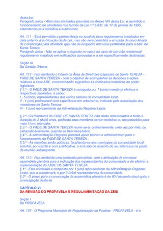 desta Lei.
Parágrafo único - Além das atividades previstas no Anexo VIII desta Lei, é permitido o
funcionamento de atividades nos termos da Lei n.º 6.831, de 17 de janeiro de 1995,
estendendo-se a iniciativa a autônomos.

Art. 111 - Será permitida a permanência no local de usos regularmente instalados em
data anterior à publicação desta Lei, mas não será permitida a emissão de novo Alvará
de Localização para atividade que não se enquadre nos usos permitidos para a ADE de
Santa Tereza.
Parágrafo único - Não se aplica o disposto no caput no caso de uso não residencial
regularmente instalado em edificações aprovadas e a ele especificamente destinadas.

Seção III
Da Gestão Urbana

Art. 112 - Fica instituído o Fórum da Área de Diretrizes Especiais de Santa TEREZA -
FADE DE SANTA TEREZA - com o objetivo de acompanhar as decisões e ações
relativas a essa ADE, encaminhando sugestões às comissões temáticas do poder
legislativo.
§ 1.º - O FADE DE SANTA TEREZA é composto por 7 (sete) membros efetivos e
respectivos suplentes, a saber:
I - 5 (cinco) representantes dos vários setores da comunidade local;
II - 1 (um) profissional com experiência em urbanismo, indicado pela associação dos
moradores de Santa Tereza;
III - 1 (um) representante da Administração Regional Leste.

§ 2.º- Os mandatos do FADE DE SANTA TEREZA não serão remunerados e terão a
duração de 2 (dois) anos, podendo seus membros serem reeleitos ou reconduzidos para
mais 1(um) mandato;
§ 3.º - O FADE DE SANTA TEREZA reunir-se-á, ordinariamente, uma vez por mês, ou
extraordinariamente, quando se fizer necessário.
§ 4.º - A Administração Regional prestará apoio técnico e administrativo para o
funcionamento do FADE DE SANTA TEREZA .
§ 5.º - As reuniões serão públicas, facultando-se aos munícipes da comunidade local
solicitar, por escrito e com justificativa, a inclusão de assunto de seu interesse na pauta
da reunião subsequente.

Art. 113 - Fica instituída uma comissão provisória, com a atribuição de convocar
assembléia plenária para a indicação dos representantes da comunidade e de efetivar a
implementação do FADE DE SANTA TEREZA.
§ 1º - Esta comissão é composta por 1 (um) representante da Administração Regional
Leste, que a coordenará, e por 3 (três) representantes da comunidade.
§ 2º - O prazo para a convocação da assembléia plenária é de 60 (sessenta dias) após a
promulgação desta lei.

CAPÍTULO VI
DA REVISÃO DO PROFAVELA E REGULAMENTAÇÃO DA ZEIS

Seção I
Do PROFAVELA

Art. 137 - O Programa Municipal de Regularização de Favelas - PROFAVELA - é o
 