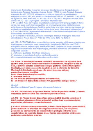 instrumento destinado a regular os processos de urbanização e de regularização
fundiária das Zonas de Especial Interesse Social 1 (ZEIS-1) e das Zonas de Especial
Interesse Social 3 (ZEIS-3), estabelecendo critérios especiais de parcelamento,
ocupação e uso do solo, nos termos do Parágrafo único do art. 57 da Lei nº 7.165, de 27
de agosto de 1996, e dos arts. 12 e 43 da Lei nº 7.166, de 27 de agosto de 1996, bem
como o art. 12 - Das Disposições Transitórias da mesma Lei.
§ 1º - As ZEIS-1 são as "regiões ocupadas desordenadamente por população de baixa
renda, nas quais existe interesse público em promover programas habitacionais de
urbanização e de regularização fundiária, urbanística e jurídica, visando à promoção da
melhoria da qualidade de vida de seus habitantes e a sua integração à malha urbana".
§ 2º - As ZEIS-3 são "regiões edificadas em que o Executivo tenha implantado conjuntos
habitacionais de interesse social".
§ 3º - Compete ao Executivo proceder à descrição narrativa do polígono das áreas
delimitadas no Anexo da Lei nº 7.166 de 1996, como ZEIS-1 e ZEIS-3.

Art. 138 - O PROFAVELA tem como objetivo orientar as ações públicas ou privadas que
impliquem na urbanização ou na regularização fundiária das ZEIS-1 e das ZEIS-3.
Parágrafo único - A regularização fundiária das ZEIS compreende os processos de
regularização urbanística e de regularização jurídica do domínio da terra em favor dos
ocupantes, visando:
I - melhorar a qualidade de vida da população;
II - adequar a propriedade do solo a sua função social; e
III - exercer efetivamente o controle sobre o solo urbano.

Art. 138-A - A delimitação de áreas como ZEIS será definida de 4 (quatro) em 4
(quatro) anos, durante as revisões da Lei de Parcelamento, Ocupação e Uso do
Solo, a partir de estudos específicos do órgão gestor da Política Municipal de
Habitação, com base no conceito das ZEISs e com o referendo do Conselho
Municipal de Habitação, desde que não sejam áreas que estejam
predominantemente inseridas:
I - em faixas de domínio e/ou servidão;
II - em áreas de risco;
III - em áreas de preservação histórica e/ou ambiental;
IV - em áreas com declividade acima de 47% (quarenta e sete por cento).”

Seção II
Dos Planos Globais Específicos para Intervenção Estrutural

Art. 139 - Fica instituída a figura dos Planos Globais Específicos - PGEs -, a serem
elaborados para cada ZEIS sob a coordenação do Executivo.

Art. 140 - Os Planos Globais Específicos para cada ZEIS deverão considerar 3
(três) níveis de abordagem: físico-ambiental, jurídico-legal e socioeconômico-
organizativo, elaborados concomitantemente.

§ 1º - Para efeito de ordenação territorial, o Plano Global Específico para cada ZEIS
poderá subdividi-las em áreas de categorias diferenciadas, em função dos
potenciais de adensamento, da necessidade de proteção ambiental e das
características de expansão dessas áreas, ficando estas sujeitas a índices ou
parâmetros urbanísticos próprios.
 