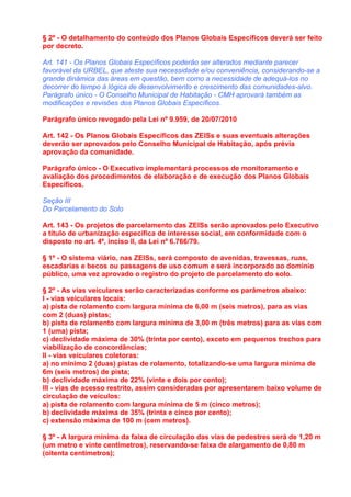 § 2º - O detalhamento do conteúdo dos Planos Globais Específicos deverá ser feito
por decreto.

Art. 141 - Os Planos Globais Específicos poderão ser alterados mediante parecer
favorável da URBEL, que ateste sua necessidade e/ou conveniência, considerando-se a
grande dinâmica das áreas em questão, bem como a necessidade de adequá-los no
decorrer do tempo à lógica de desenvolvimento e crescimento das comunidades-alvo.
Parágrafo único - O Conselho Municipal de Habitação - CMH aprovará também as
modificações e revisões dos Planos Globais Específicos.

Parágrafo único revogado pela Lei nº 9.959, de 20/07/2010

Art. 142 - Os Planos Globais Específicos das ZEISs e suas eventuais alterações
deverão ser aprovados pelo Conselho Municipal de Habitação, após prévia
aprovação da comunidade.

Parágrafo único - O Executivo implementará processos de monitoramento e
avaliação dos procedimentos de elaboração e de execução dos Planos Globais
Específicos.

Seção III
Do Parcelamento do Solo

Art. 143 - Os projetos de parcelamento das ZEISs serão aprovados pelo Executivo
a título de urbanização específica de interesse social, em conformidade com o
disposto no art. 4º, inciso II, da Lei nº 6.766/79.

§ 1º - O sistema viário, nas ZEISs, será composto de avenidas, travessas, ruas,
escadarias e becos ou passagens de uso comum e será incorporado ao domínio
público, uma vez aprovado o registro do projeto de parcelamento do solo.

§ 2º - As vias veiculares serão caracterizadas conforme os parâmetros abaixo:
I - vias veiculares locais:
a) pista de rolamento com largura mínima de 6,00 m (seis metros), para as vias
com 2 (duas) pistas;
b) pista de rolamento com largura mínima de 3,00 m (três metros) para as vias com
1 (uma) pista;
c) declividade máxima de 30% (trinta por cento), exceto em pequenos trechos para
viabilização de concordâncias;
II - vias veiculares coletoras:
a) no mínimo 2 (duas) pistas de rolamento, totalizando-se uma largura mínima de
6m (seis metros) de pista;
b) declividade máxima de 22% (vinte e dois por cento);
III - vias de acesso restrito, assim consideradas por apresentarem baixo volume de
circulação de veículos:
a) pista de rolamento com largura mínima de 5 m (cinco metros);
b) declividade máxima de 35% (trinta e cinco por cento);
c) extensão máxima de 100 m (cem metros).

§ 3º - A largura mínima da faixa de circulação das vias de pedestres será de 1,20 m
(um metro e vinte centímetros), reservando-se faixa de alargamento de 0,80 m
(oitenta centímetros);
 