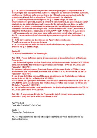 § 2º - A utilização do benefício previsto neste artigo sujeita o empreendedor à
manutenção dos equipamentos públicos, hospitais ou estabelecimentos culturais,
conforme a hipótese, pelo prazo mínimo de 10 (dez) anos, contado da data da
emissão do Alvará de Localização e Funcionamento da atividade.
§ 3º - O descumprimento do disposto no § 2º deste artigo, no caso de
empreendimento privado, sujeita o infrator à transferência, ao Executivo, de valor
equivalente ao potencial construtivo excedente, calculado com base no valor
atualizado do metro quadrado de terreno apurado para fins de Imposto sobre
Transmissão de Bens Imóveis por Ato Oneroso Inter Vivos - ITBI -, conforme o
cadastro do Município, observada a fórmula VP = (CP - CAb) x AT x V, na qual:
I - VP corresponde ao valor a ser pago pelo potencial construtivo adicional;
II - CP corresponde ao Coeficiente de Aproveitamento praticado, limitado a 5,0
(cinco);
III - CAb corresponde ao Coeficiente de Aproveitamento básico;
IV - AT corresponde à área do terreno;
V - V corresponde ao valor do metro quadrado de terreno, apurado conforme
previsto no § 3º deste artigo.

Seção IV
Da aplicação do Direito de Preempção

Art. 14-H - Ficam definidas como áreas nas quais o Município detém o Direito de
Preempção:
I - as áreas de Projetos Viários Prioritários, definidas no Anexo II da Lei nº 7.165/96,
para atendimento das finalidades previstas nos incisos I a VIII do art. 26 da Lei
Federal nº 10.257/01;
II - as áreas definidas como Zonas de Especial Interesse Social – ZEISs –, para
atendimento das finalidades previstas nos incisos I, II, III, V e VI do art. 26 da Lei
Federal nº 10.257/01;
III - as áreas definidas como AEISs, para atendimento da finalidade prevista no
inciso II do art. 26 da Lei Federal nº 10.257/01;
IV - as áreas de Operações Urbanas Consorciadas estabelecidas no art. 69-A da Lei
nº 7.165/96, para atendimento das finalidades previstas nos incisos I a VIII do art.
26 da Lei Federal nº 10.257/01;
V - os imóveis tombados, para atendimento da finalidade prevista no inciso VIII do
art. 26 da Lei Federal nº 10.257/01;

Art. 14-I - A vigência do Direito de Preempção é de 5 (cinco) anos, renovável a
partir de 1 (um) ano após o decurso desse prazo.


CAPÍTULO III
DO PARCELAMENTO DO SOLO

Seção I
Disposições Preliminares

Art. 15 - O parcelamento do solo urbano pode ser feito por meio de loteamento ou
desmembramento.
 