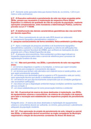 § 4º - Somente serão aprovados lotes que tiverem frente de, no mínimo, 1,20 m (um
metro e vinte centímetros).

§ 5º - O Executivo estimulará o parcelamento do solo nas áreas ocupadas pelas
ZEISs, sempre que necessário à implantação do respectivo Plano Global
Específico e à melhoria da qualidade de vida do conjunto da população, mediante
operações compensatórias, entre moradores e Administração Pública, conforme
previsto na Lei nº 7.165/96.

§ 6º - O detalhamento das demais características geométricas das vias será feito
por decreto específico.

Art. 144 - Para o parcelamento do solo de cada ZEIS deverá ser elaborado:
I - levantamento topográfico planialtimétrico cadastral; e
II - pesquisa socioeconômica de forma censitária, físico-ambiental e jurídico-legal.

§ 1º - Após a realização da pesquisa censitária e do levantamento topográfico
planialtimétrico cadastral, a construção, ampliação ou reforma de edificações fica
condicionada a parecer favorável da URBEL que verificará as implicações da obra
proposta com o Plano Global Específico da área.
§ 2º - A pesquisa sócio-econômica, físico-ambiental e jurídico-legal indicará os
ocupantes responsáveis pelos lotes e servirá de referência para o processo de
regularização fundiária da área.

Art. 145 - Não será permitido, nas ZEISs, o parcelamento do solo nas seguintes
áreas:
I - em terrenos alagadiços e sujeitos a inundações, a menos que sejam tomadas
providências para assegurar o escoamento das águas;
II - em terrenos que tenham sido aterrados com material nocivo à saúde pública, sem
que sejam previamente saneados;
III - em terrenos com declividade igual ou superior a 47% (quarenta e sete por cento),
salvo apreciação técnica que ateste a viabilidade do parcelamento;
IV - em terrenos em que seja tecnicamente comprovado que as condições geológicas
não aconselham edificações;
V - nas áreas em que a degradação ambiental impeça condições sanitárias suportáveis,
até sua correção; e
VI - em áreas estabelecidas por lei como preservação histórica e ambiental.

Art. 146 - O percentual de reserva de áreas destinadas à implantação, nas ZEISs,
de equipamentos urbanos e comunitários, de sistema de circulação e de espaços
para lazer e recreação será estabelecido nos respectivos projetos de parcelamento
do solo.

Parágrafo único - A reserva de áreas destinadas à implantação de equipamentos
urbanos e comunitários deverá ser suficiente, no mínimo, para promover o atendimento
adequado da população residente.

Art. 147 - Para aprovação do projeto de parcelamento do solo, integral ou parcial,
das ZEISs, o interessado deverá encaminhar ao órgão competente do Município
responsável a relação de documentos constantes do Anexo XII desta Lei.
 