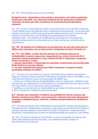 Art. 148 - Fica instituída a figura do Lote Padrão.

Parágrafo único - Considera-se lote padrão a área básica, em metros quadrados,
fixada para cada ZEIS, com dimensão estabelecida por parâmetros estatísticos
referentes às áreas dos lotes resultantes do levantamento planialtimétrico
cadastral.

Art. 149 - A partir da aprovação do projeto de parcelamento do solo da ZEIS respectiva,
o Lote Padrão servirá de parâmetro para modificação de parcelamento, sendo aprovado
o pedido quando gerar diminuição da desconformidade existente entre a área do Lote
Padrão e a área dos lotes cuja modificação de parcelamento se pretende.
Parágrafo único - Nos pedidos de modificação de parcelamento a diminuição da
desconformidade deverá ser observada para os lotes resultantes, autonomamente
considerados.

Art. 150 - Os pedidos de modificação do parcelamento do solo aprovado para as
ZEISs serão instruídos com os documentos constantes do Anexo XII desta Lei.

Art. 151 - Nas ZEISs, os lotes deverão atender às condições básicas de
habitabilidade, acesso e segurança, resguardando-se a área mínima de 40 m²
(quarenta metros quadrados) e a área máxima de 250 m² (duzentos e cinquenta
metros quadrados), exceto:
I - aqueles destinados à implantação de atividades institucionais promovidas pelo
Poder Público ou de uso coletivo;
II - os lotes originalmente maiores que 250m² (duzentos e cinquenta metros
quadrados) situados em ZEIS-3.

§ 1º - Os lotes com área inferior ou superior aos limites acima definidos deverão ser
objeto de avaliação técnica específica realizada por Comissão Técnica da URBEL, a ser
instituída pelo Executivo, bem como aprovação da URBEL que:
I - ateste as condições básicas de habitabilidade, acesso e segurança, condições estas
que deverão ser analisadas em conformidade com sua destinação de uso, para os lotes
com área inferior a 40 m² (quarenta metros quadrados); e
II - justifique a conveniência e/ou necessidade de aprovação de lotes com área superior
a 250 m² (duzentos e cinqüenta metros quadrados);

§ 2º - Sempre que necessário à melhoria da qualidade de vida do conjunto das
famílias moradoras das ZEISs, será promovida a redivisão das áreas densamente
ocupadas, estabelecendo-se, inclusive, medidas compensatórias às benfeitorias
atingidas.

§ 3º - Os lotes resultantes das modificações de parcelamento visando assentamentos e
reassentamentos multifamiliares, posteriores à aprovação do parcelamento da ZEIS em
questão, deverão obedecer a área máxima de 250 m² (duzentos e cinqüenta metros
quadrados), independente do aumento da desconformidade em relação ao Lote Padrão.

Art. 152 - As normas relativas ao Lote Padrão, ao uso e a ocupação do solo de cada
ZEIS serão objeto de decreto específico, que também aprovará o projeto de
parcelamento do solo da área.
 