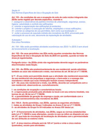Seção IV
Das Normas Específicas de Uso e Ocupação do Solo

Art. 153 - As condições de uso e ocupação do solo de cada núcleo integrante das
ZEISs serão regidas por decreto específico, visando a:
I - assegurar a observância de padrões mínimos de urbanização, segurança, acesso,
higiene, salubridade e conforto das edificações;
II - orientar a regularização das edificações já existentes;
III - orientar o projeto e a execução de reforma, ampliações e novas edificações;
IV - orientar as categorias de uso permitidos, bem como sua localização; e
V - evitar o processo de expulsão indireta dos moradores da ZEIS, provocado pela
valorização do uso do solo, decorrente da implantação de atividades.

Subseção I
Dos Usos Permitidos

Art. 154 - Não serão permitidas atividades econômicas nas ZEIS-1 e ZEIS-3 sem alvará
de funcionamento e localização.

Art. 155 - Os usos permitidos nas ZEIs serão aqueles constantes das Normas
Específicas de Uso e Ocupação do Solo da ZEIS em questão, quando se tratar de
áreas já regularizadas.

Parágrafo único - As ZEISs ainda não regularizadas deverão seguir os parâmetros
discriminados nesta Seção.

Art. 156 - As ZEISs são predominantemente de uso residencial, sendo admitidos
também os usos não residencial e misto, nos termos do art. 64 da Lei nº 7.166/96.

§ 1º - O uso misto será permitido desde que a atividade não residencial associada
ao uso residencial não prejudique a segurança, o bem-estar e o sossego dos
moradores e desde que suas instalações tenham acesso independente.
§ 2º - Os usos não residencial e misto, nas ZEISs, deverão ser compatíveis com o
uso residencial, observando-se, cumulativamente:

I - as condições de ocupação e características locais;
II - a repercussão produzida pela atividade no local e em seu entorno imediato, nos
termos do art. 66 da Lei nº 7.166/96;
III - a possibilidade da geração de emprego e renda, em conformidade com a
situação socioeconômica dos moradores da ZEIS.

Art. 156-A - Serão permitidas, nas ZEISs, apenas as seguintes atividades:
I - todas as atividades do Grupo I indicadas no Anexo X da Lei nº 7.166/96;
II - as atividades do Grupo II e III indicadas no Anexo XIV desta Lei.

§ 1º - O licenciamento de atividades, nas ZEISs, segue as normas estabelecidas
pela Lei nº 7.166/96 e suas alterações, exceto no que se refere ao disposto em seu
art. 67, que trata da vinculação da localização de atividades com a permissividade
de uso atribuída ao sistema viário.

§ 2º - A área máxima utilizada será de 125 m² (cento e vinte e cinco metros
quadrados), exceto para atividades:
 