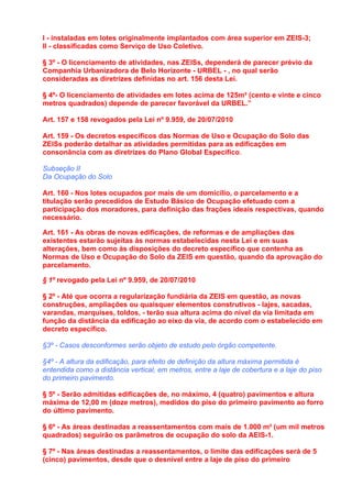 I - instaladas em lotes originalmente implantados com área superior em ZEIS-3;
II - classificadas como Serviço de Uso Coletivo.

§ 3º - O licenciamento de atividades, nas ZEISs, dependerá de parecer prévio da
Companhia Urbanizadora de Belo Horizonte - URBEL - , no qual serão
consideradas as diretrizes definidas no art. 156 desta Lei.

§ 4º- O licenciamento de atividades em lotes acima de 125m² (cento e vinte e cinco
metros quadrados) depende de parecer favorável da URBEL.”

Art. 157 e 158 revogados pela Lei nº 9.959, de 20/07/2010

Art. 159 - Os decretos específicos das Normas de Uso e Ocupação do Solo das
ZEISs poderão detalhar as atividades permitidas para as edificações em
consonância com as diretrizes do Plano Global Específico.

Subseção II
Da Ocupação do Solo

Art. 160 - Nos lotes ocupados por mais de um domicílio, o parcelamento e a
titulação serão precedidos de Estudo Básico de Ocupação efetuado com a
participação dos moradores, para definição das frações ideais respectivas, quando
necessário.

Art. 161 - As obras de novas edificações, de reformas e de ampliações das
existentes estarão sujeitas às normas estabelecidas nesta Lei e em suas
alterações, bem como às disposições do decreto específico que contenha as
Normas de Uso e Ocupação do Solo da ZEIS em questão, quando da aprovação do
parcelamento.

§ 1º revogado pela Lei nº 9.959, de 20/07/2010

§ 2º - Até que ocorra a regularização fundiária da ZEIS em questão, as novas
construções, ampliações ou quaisquer elementos construtivos - lajes, sacadas,
varandas, marquises, toldos, - terão sua altura acima do nível da via limitada em
função da distância da edificação ao eixo da via, de acordo com o estabelecido em
decreto específico.

§3º - Casos desconformes serão objeto de estudo pelo órgão competente.

§4º - A altura da edificação, para efeito de definição da altura máxima permitida é
entendida como a distância vertical, em metros, entre a laje de cobertura e a laje do piso
do primeiro pavimento.

§ 5º - Serão admitidas edificações de, no máximo, 4 (quatro) pavimentos e altura
máxima de 12,00 m (doze metros), medidos do piso do primeiro pavimento ao forro
do último pavimento.

§ 6º - As áreas destinadas a reassentamentos com mais de 1.000 m² (um mil metros
quadrados) seguirão os parâmetros de ocupação do solo da AEIS-1.

§ 7º - Nas áreas destinadas a reassentamentos, o limite das edificações será de 5
(cinco) pavimentos, desde que o desnível entre a laje de piso do primeiro
 