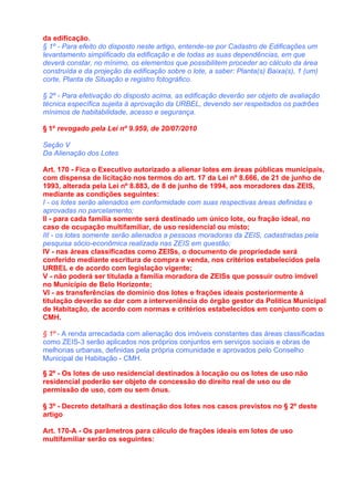 da edificação.
§ 1º - Para efeito do disposto neste artigo, entende-se por Cadastro de Edificações um
levantamento simplificado da edificação e de todas as suas dependências, em que
deverá constar, no mínimo, os elementos que possibilitem proceder ao cálculo da área
construída e da projeção da edificação sobre o lote, a saber: Planta(s) Baixa(s), 1 (um)
corte, Planta de Situação e registro fotográfico.

§ 2º - Para efetivação do disposto acima, as edificação deverão ser objeto de avaliação
técnica específica sujeita à aprovação da URBEL, devendo ser respeitados os padrões
mínimos de habitabilidade, acesso e segurança.

§ 1º revogado pela Lei nº 9.959, de 20/07/2010

Seção V
Da Alienação dos Lotes

Art. 170 - Fica o Executivo autorizado a alienar lotes em áreas públicas municipais,
com dispensa de licitação nos termos do art. 17 da Lei nº 8.666, de 21 de junho de
1993, alterada pela Lei nº 8.883, de 8 de junho de 1994, aos moradores das ZEIS,
mediante as condições seguintes:
I - os lotes serão alienados em conformidade com suas respectivas áreas definidas e
aprovadas no parcelamento;
II - para cada família somente será destinado um único lote, ou fração ideal, no
caso de ocupação multifamiliar, de uso residencial ou misto;
III - os lotes somente serão alienados a pessoas moradoras da ZEIS, cadastradas pela
pesquisa sócio-econômica realizada nas ZEIS em questão;
IV - nas áreas classificadas como ZEISs, o documento de propriedade será
conferido mediante escritura de compra e venda, nos critérios estabelecidos pela
URBEL e de acordo com legislação vigente;
V - não poderá ser titulada a família moradora de ZEISs que possuir outro imóvel
no Município de Belo Horizonte;
VI - as transferências de domínio dos lotes e frações ideais posteriormente à
titulação deverão se dar com a interveniência do órgão gestor da Política Municipal
de Habitação, de acordo com normas e critérios estabelecidos em conjunto com o
CMH.

§ 1º - A renda arrecadada com alienação dos imóveis constantes das áreas classificadas
como ZEIS-3 serão aplicados nos próprios conjuntos em serviços sociais e obras de
melhorias urbanas, definidas pela própria comunidade e aprovados pelo Conselho
Municipal de Habitação - CMH.

§ 2º - Os lotes de uso residencial destinados à locação ou os lotes de uso não
residencial poderão ser objeto de concessão do direito real de uso ou de
permissão de uso, com ou sem ônus.

§ 3º - Decreto detalhará a destinação dos lotes nos casos previstos no § 2º deste
artigo

Art. 170-A - Os parâmetros para cálculo de frações ideais em lotes de uso
multifamiliar serão os seguintes:
 