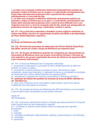 I - os lotes com ocupação multifamiliar distribuída horizontalmente poderão ser
alienados a todas as famílias que os ocupam, e a cada família corresponderá uma
fração ideal calculada pela proporção entre a parcela do lote ocupada
individualmente e a área total do lote;
II - os lotes com ocupação multifamiliar distribuída verticalmente poderão ser
alienados a todas as famílias que os ocupam, e a cada família corresponderá uma
fração ideal calculada pela proporção entre a soma da área edificada com a sua
respectiva área livre e a área de ocupação total do lote, desde que assegurados os
parâmetros mínimos de segurança, salubridade, conforto e acesso.

Art. 171 - Fica o Executivo autorizado a desafetar os bens públicos existentes no
interior das ZEISs, para fins de regularização fundiária das ZEISs e de implantação
do Plano Global Específico respectivo.

Seção VI
Do Grupo de Referência das ZEISs

Art. 172 - No início dos processos de elaboração dos Planos Globais Específicos
das ZEISs, deverá ser criado o Grupo de Referência da respectiva área.

Art. 173 - Os Grupos de Referência poderão ser compostos por representantes da
Associação de Moradores local, por grupos comunitários formais e informais da
área específica, por grupos organizados das áreas de influência da respectiva ZEIS
e por moradores interessados.

Art. 174 - O Grupo de Referência tem as seguintes atribuições:
I - acompanhar a elaboração e a execução do Plano Global Específico da ZEIS em
questão, em todas as etapas;
II - acompanhar as ações públicas ou privadas na área, informando ao órgão
competente, sempre que necessário, a realização de obras ou a instalação de atividades
em desacordo com o Plano Global Específico da respectiva ZEIS;
III - acompanhar a aplicação dos recursos orçamentários e financeiros alocados;
IV - participar da análise dos pedidos de exclusão de áreas de ZEISs referidas no
art. 124 desta Lei;
V - atuar como interlocutor entre comunidade e poder público, assim como agente
multiplicador das informações no processo.

Art. 175 - Os membros do Grupos de Referência das ZEIS não farão jus a remuneração
e suas funções serão consideradas serviço público relevante.

Seção VII
Das Penalidades

Art. 176 - O processo administrativo relativo a infração pelo descumprimento do disposto
neste Capítulo deve ser feito observando o seguinte:
§ 1º - A infração ao disposto neste Capítulo implica na aplicação das seguintes
penalidades:
I - multa;
II - embargo;
III - interdição da edificação, dependência(s), objeto(s), equipamento(s) e mercadoria(s);
IV - demolição;
V - apreensão.
 