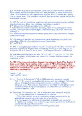 § 2º - O infrator de qualquer preceito deste Capítulo deve ser previamente notificado,
pessoalmente, mediante via postal com aviso de recebimento, ou edital publicado no
Diário Oficial do Município, para regularizar a situação, no prazo máximo de 30 (trinta)
dias. Após este prazo, caso a situação não tenha sido regularizada, deverá ser aplicada
a penalidade prevista.

Art. 177- Em caso de reincidência, o valor da multa será progressivamente aumentado,
acrescentando-se ao último valor aplicado o valor básico respectivo.
§ 1º - Para os fins desta Lei, considera-se reincidência:
I - o cometimento, pela mesma pessoa física ou jurídica, de nova infração da mesma
natureza, em relação à mesma edificação, estabelecimento ou atividade, no mesmo
endereço; e
II - a persistência no descumprimento da Lei, apesar de já punido pela mesma infração,
no mesmo endereço.

§ 2º - O pagamento da multa não implica regularização da situação nem obsta nova
autuação em 30 (trinta) dias, caso permaneça a irregularidade.
§ 3º - (VETADO)

Art. 178 - A aplicação das penalidades previstas neste Capítulo não obsta a iniciativa do
Executivo em promover a ação judicial necessária à demolição da obra irregular, nos
termos dos arts. 934, inciso III, e 936, inciso I, do Código de Processo Civil Brasileiro.

Art. 179 - Pelo descumprimento dos arts. 154, 155, 156, 157, 158, 161, 162, 163, 164,
166, 167 desta Lei, o infrator deverá ser punido com multa no valor equivalente a 50
(cinqüenta) UFIRs.

Art. 180 - Pelo descumprimento do disposto nos artigos da Seção IV do Capítulo VI
desta Lei, o infrator ficará sujeito a multa no valor de R$ 53,00 (cinquenta e três
reais), que terá sua aplicação iniciada 6 (seis) meses após a publicação desta Lei e
após ampla campanha de divulgação e conscientização da população das ZEISs
referente ao seu conteúdo.

CAPÍTULO VII
DISPOSIÇÕES FINAIS

Art 181 - O art. 64 do Decreto-Lei nº 84, de 1940 passa a ter a seguinte redação:
       "Art. 64 - Em casos de construções não comuns, será permitida pela Prefeitura a
       adoção de dispositivos especiais para iluminação e ventilação artificiais.
       Parágrafo único - Nos usos não residenciais, a iluminação e ventilação previstas
       no capítulo VII deste regulamento poderão ser substituídas por iluminação e
       ventilação artificiais. "(NR)

Art. 182 - O art. 70 do Decreto-Lei n.º 84, de 1940 passa a ter a seguinte redação:
       " Art. 70 - O pé direito terá as seguintes alturas mínimas:
       I - 2,60m (dois metros e sessenta centímetros) para os compartimentos de
       utilização ou permanência prolongada, diurna ou noturna;
       II - 2,30m (dois metros e trinta centímetros) para os de utilização transitória;
       III - 2,20m (dois metros e vinte centímetros) para os compartimentos destinados a
       estacionamento e guarda de veículos;
       IV - 2,80 m (dois metros e oitenta centímetros) para as lojas.
 
