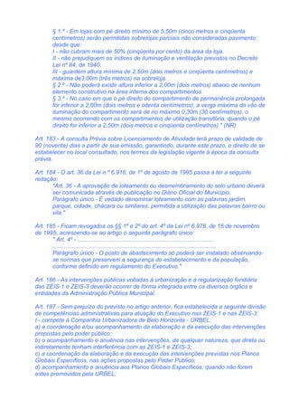 § 1.º - Em lojas com pé direito mínimo de 5,50m (cinco metros e cinqüenta
        centímetros) serão permitidas sobrelojas parciais não consideradas pavimento
        desde que:
        I - não cubram mais de 50% (cinqüenta por cento) da área da loja.
        II - não prejudiquem os índices de iluminação e ventilação previstos no Decreto
        Lei nº 84, de 1940.
        III - guardem altura mínima de 2,50m (dois metros e cinqüenta centímetros) e
        máxima de3,00m (três metros) na sobreloja.
        § 2.º - Não poderá existir altura inferior a 2,00m (dois metros) abaixo de nenhum
        elemento construtivo na área interna dos compartimentos.
        § 3.º - No caso em que o pé direito do compartimento de permanência prolongada
        for inferior a 2,80m (dois metros e oitenta centímetros), a verga máxima do vão de
        iluminação do compartimento será de no máximo 0,30m (30 centímetros), o
        mesmo ocorrendo com os compartimentos de utilização transitória, quando o pé
        direito for inferior a 2,50m (dois metros e cinqüenta centímetros)." (NR)

Art. 183 - A consulta Prévia sobre Licenciamento de Atividade terá prazo de validade de
90 (noventa) dias a partir de sua emissão, garantindo, durante este prazo, o direito de se
estabelecer no local consultado, nos termos da legislação vigente à época da consulta
prévia.

Art. 184 - O art. 36 da Lei n.º 6.916, de 1º de agosto de 1995 passa a ter a seguinte
redação:
       "Art. 36 - A aprovação de loteamento ou desmembramento do solo urbano deverá
       ser comunicada através de publicação no Diário Oficial do Município.
       Parágrafo único - É vedado denominar loteamento com as palavras jardim,
       parque, cidade, chácara ou similares, permitida a utilização das palavras bairro ou
       vila."

Art. 185 - Ficam revogados os §§ 1º e 2º do art. 4º da Lei nº 6.978, de 16 de novembro
de 1995, acrescendo-se ao artigo o seguinte parágrafo único:
       " Art. 4º - ....................................................................................
       .....................................................................................................
       Parágrafo único - O posto de abastecimento só poderá ser instalado observando-
       se normas que preservem a segurança do estabelecimento e da população,
       conforme definido em regulamento do Executivo."

Art. 186 - As intervenções públicas voltadas à urbanização e à regularização fundiária
das ZEIS-1 e ZEIS-3 deverão ocorrer de forma integrada entre os diversos órgãos e
entidades da Administração Pública Municipal.

Art. 187 - Sem prejuízo do previsto no artigo anterior, fica estabelecida a seguinte divisão
de competências administrativas para atuação do Executivo nas ZEIS-1 e nas ZEIS-3:
I - compete à Companhia Urbanizadora de Belo Horizonte - URBEL:
a) a coordenação e/ou acompanhamento da elaboração e da execução das intervenções
propostas pelo poder público;
b) o acompanhamento e anuência nas intervenções, de qualquer natureza, que direta ou
indiretamente tenham interferência com as ZEIS-1 e ZEIS-3;
c) a coordenação da elaboração e da execução das intervenções previstas nos Planos
Globais Específicos, nas ações propostas pelo Poder Público;
d) acompanhamento e anuência aos Planos Globais Específicos, quando não forem
estes promovidos pela URBEL;
 
