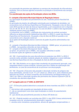 e) a promoção de parcerias que objetivem os serviços de manutenção da infra-estrutura
existente, com os diversos agentes envolvidos na produção e fornecimento dos serviços
urbanos;
f) a coordenação das ações de fiscalização urbana nas ZEISs.

II - compete à Secretaria Municipal Adjunta de Regulação Urbana:
a) a aprovação de projetos de parcelamento do solo, mediante parecer favorável da
URBEL;
b) aprovação de projetos de edificação autorização para instalação de atividades, em
consonância com as Normas Específicas de Parcelamento, Ocupação e Uso do Solo de
cada ZEIS quando se tratar de áreas já regularizadas, e em consonância com o disposto
nos art. 88, 89, 90, 91, 92 e 93 desta Lei, no caso de ZEIS-1 e ZEIS-3 não regularizadas,
mediante parecer prévio da URBEL;
c) juntamente com a URBEL, a definição dos instrumentos de controle normativo
referente ao desenvolvimento habitacional das ZEIS-1 e ZEIS-3, a partir das Normas
Específicas de Parcelamento, Ocupação e Uso do Solo da ZEIS em questão e em
consonância com o disposto nesta Lei;
d) as ações de fiscalização urbana e exercício do poder de polícia administrativa nas
ZEIS;

III - compete à Secretaria Municipal de Meio Ambiente - SMMA opinar, em parceria com
a URBEL, nas questões referentes ao meio-ambiente;
IV - compete à Secretaria Municipal de Saúde - SMSA:
a) opinar, em parceria com a URBEL, nas questões referentes à saúde;
b) executar ações de vigilância à saúde nas ZEIS.

Art. 188 - A permanência dos usos disconformes já existentes nas ZEIS-1 e ZEIS-3
somente serão admitidos mediante adoção de medidas mitigadoras a serem definidas
nas Normas Específicas de Uso e Ocupação do Solo da ZEIS em questão.

Art. 189 - Não titulados um ou alguns lotes resultantes do parcelamento aprovado, será
respeitada todavia a posse existente, inclusive para fins e efeitos de indenização das
benfeitorias, no caso da conveniência de se promover sua desocupação.

Art. 190 - Enquanto o Executivo não proceder à descrição narrativa do polígono das
áreas delimitadas, prevista no art. 71, § 3º, desta Lei, utilizar-se-á, como referência para
definição dos limites, as áreas constantes dos levantamentos aerofotogramétricos de
1981 e de 1994 e a descrição narrativa dos perímetros dos Setores Especial-4 (SE-4),
constantes dos decretos específicos.

§ 1º revogado pela Lei nº 9.959, de 20/07/2010

§ 2º - O Executivo poderá determinar a exclusão de áreas inseridas nas ZEIS-1 e ZEIS-3
que:
I - não tenham sido ocupadas por população de baixa renda;
II - não se caracterizem como área vazia localizada no interior do assentamento
habitacional;
III - que atenda aos procedimento previstos no Anexo XIII desta Lei.

Art. 191 - Poderão também ser excluídas das ZEIS-1 e das ZEIS-3 áreas anteriormente
ocupadas como tal, simultaneamente observado o seguinte:
I - acordos entre moradores e proprietários, através de operações compensatórias, e
 