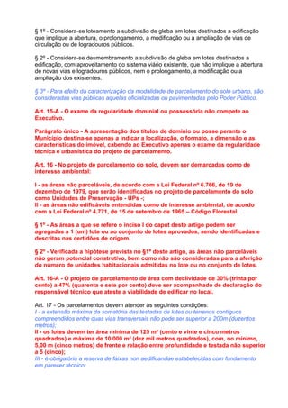 § 1º - Considera-se loteamento a subdivisão de gleba em lotes destinados a edificação
que implique a abertura, o prolongamento, a modificação ou a ampliação de vias de
circulação ou de logradouros públicos.

§ 2º - Considera-se desmembramento a subdivisão de gleba em lotes destinados a
edificação, com aproveitamento do sistema viário existente, que não implique a abertura
de novas vias e logradouros públicos, nem o prolongamento, a modificação ou a
ampliação dos existentes.

§ 3º - Para efeito da caracterização da modalidade de parcelamento do solo urbano, são
consideradas vias públicas aquelas oficializadas ou pavimentadas pelo Poder Público.

Art. 15-A - O exame da regularidade dominial ou possessória não compete ao
Executivo.

Parágrafo único - A apresentação dos títulos de domínio ou posse perante o
Município destina-se apenas a indicar a localização, o formato, a dimensão e as
características do imóvel, cabendo ao Executivo apenas o exame da regularidade
técnica e urbanística do projeto de parcelamento.

Art. 16 - No projeto de parcelamento do solo, devem ser demarcadas como de
interesse ambiental:

I - as áreas não parceláveis, de acordo com a Lei Federal nº 6.766, de 19 de
dezembro de 1979, que serão identificadas no projeto de parcelamento do solo
como Unidades de Preservação - UPs -;
II - as áreas não edificáveis entendidas como de interesse ambiental, de acordo
com a Lei Federal nº 4.771, de 15 de setembro de 1965 – Código Florestal.

§ 1º - As áreas a que se refere o inciso I do caput deste artigo podem ser
agregadas a 1 (um) lote ou ao conjunto de lotes aprovados, sendo identificadas e
descritas nas certidões de origem.

§ 2º - Verificada a hipótese prevista no §1º deste artigo, as áreas não parceláveis
não geram potencial construtivo, bem como não são consideradas para a aferição
do número de unidades habitacionais admitidas no lote ou no conjunto de lotes.

Art. 16-A - O projeto de parcelamento de área com declividade de 30% (trinta por
cento) a 47% (quarenta e sete por cento) deve ser acompanhado de declaração do
responsável técnico que ateste a viabilidade de edificar no local.

Art. 17 - Os parcelamentos devem atender às seguintes condições:
I - a extensão máxima da somatória das testadas de lotes ou terrenos contíguos
compreendidos entre duas vias transversais não pode ser superior a 200m (duzentos
metros);
II - os lotes devem ter área mínima de 125 m² (cento e vinte e cinco metros
quadrados) e máxima de 10.000 m² (dez mil metros quadrados), com, no mínimo,
5,00 m (cinco metros) de frente e relação entre profundidade e testada não superior
a 5 (cinco);
III - é obrigatória a reserva de faixas non aedificandae estabelecidas com fundamento
em parecer técnico:
 