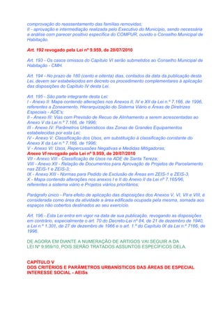 comprovação do reassentamento das famílias removidas;
II - aprovação e intermediação realizada pelo Executivo do Município, sendo necessária
a análise com parecer positivo específica do COMPUR, ouvido o Conselho Municipal de
Habitação.

Art. 192 revogado pela Lei nº 9.959, de 20/07/2010

Art. 193 - Os casos omissos do Capítulo VI serão submetidos ao Conselho Municipal de
Habitação - CMH.

Art. 194 - No prazo de 180 (cento e oitenta) dias, contados da data da publicação desta
Lei, devem ser estabelecidos em decreto os procedimento complementares à aplicação
das disposições do Capítulo IV desta Lei.

Art. 195 - São parte integrante desta Lei:
I - Anexo II: Mapa contendo alterações nos Anexos II, IV e XII da Lei n.º 7.166, de 1996,
referentes a Zoneamento, Hierarquização do Sistema Viário e Áreas de Diretrizes
Especiais - ADE's;
II - Anexo III: Vias com Previsão de Recuo de Alinhamento a serem acrescentadas ao
Anexo V da Lei n.º 7.166, de 1996;
III - Anexo IV: Parâmetros Urbanísticos das Zonas de Grandes Equipamentos
estabelecidas por esta Lei;
IV - Anexo V: Classificação dos Usos, em substituição à classificação constante do
Anexo X da Lei n.º 7.166, de 1996;
V - Anexo VI: Usos, Repercussões Negativas e Medidas Mitigadoras;
Anexo VI revogado pela Lei nº 9.959, de 20/07/2010
VII - Anexo VIII - Classificação de Usos na ADE de Santa Tereza;
VIII - Anexo XII - Relação de Documentos para Aprovação de Projetos de Parcelamento
nas ZEIS-1 e ZEIS-3;
IX - Anexo XIII - Normas para Pedido de Exclusão de Áreas em ZEIS-1 e ZEIS-3.
X - Mapa contendo alterações nos anexos I e II do Anexo II da Lei nº 7.165/96,
referentes a sistema viário e Projetos viários prioritários;

Parágrafo único - Para efeito de aplicação das disposições dos Anexos V, VI, VII e VIII, é
considerada como área da atividade a área edificada ocupada pela mesma, somada aos
espaços não cobertos destinados ao seu exercício.

Art. 196 - Esta Lei entra em vigor na data de sua publicação, revogando as disposições
em contrário, especialmente o art. 70 do Decreto-Lei nº 84, de 21 de dezembro de 1940,
a Lei n.º 1.301, de 27 de dezembro de 1966 e o art. 1.º do Capítulo IX da Lei n.º 7166, de
1996.

DE AGORA EM DIANTE A NUMERAÇÃO DE ARTIGOS VAI SEGUIR A DA
LEI Nº 9.959/10, POIS SERÃO TRATADOS ASSUNTOS ESPECÍFICOS DELA.


CAPÍTULO V
DOS CRITÉRIOS E PARÂMETROS URBANÍSTICOS DAS ÁREAS DE ESPECIAL
INTERESSE SOCIAL - AEISs
 