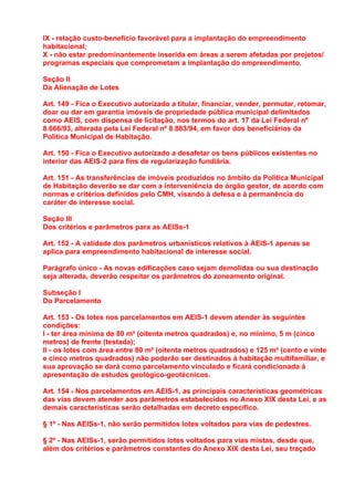 IX - relação custo-benefício favorável para a implantação do empreendimento
habitacional;
X - não estar predominantemente inserida em áreas a serem afetadas por projetos/
programas especiais que comprometam a implantação do empreendimento.

Seção II
Da Alienação de Lotes

Art. 149 - Fica o Executivo autorizado a titular, financiar, vender, permutar, retomar,
doar ou dar em garantia imóveis de propriedade pública municipal delimitados
como AEIS, com dispensa de licitação, nos termos do art. 17 da Lei Federal nº
8.666/93, alterada pela Lei Federal nº 8.883/94, em favor dos beneficiários da
Política Municipal de Habitação.

Art. 150 - Fica o Executivo autorizado a desafetar os bens públicos existentes no
interior das AEIS-2 para fins de regularização fundiária.

Art. 151 - As transferências de imóveis produzidos no âmbito da Política Municipal
de Habitação deverão se dar com a interveniência do órgão gestor, de acordo com
normas e critérios definidos pelo CMH, visando à defesa e à permanência do
caráter de interesse social.

Seção III
Dos critérios e parâmetros para as AEISs-1

Art. 152 - A validade dos parâmetros urbanísticos relativos à AEIS-1 apenas se
aplica para empreendimento habitacional de interesse social.

Parágrafo único - As novas edificações caso sejam demolidas ou sua destinação
seja alterada, deverão respeitar os parâmetros do zoneamento original.

Subseção I
Do Parcelamento

Art. 153 - Os lotes nos parcelamentos em AEIS-1 devem atender às seguintes
condições:
I - ter área mínima de 80 m² (oitenta metros quadrados) e, no mínimo, 5 m (cinco
metros) de frente (testada);
II - os lotes com área entre 80 m² (oitenta metros quadrados) e 125 m² (cento e vinte
e cinco metros quadrados) não poderão ser destinados à habitação multifamiliar, e
sua aprovação se dará como parcelamento vinculado e ficará condicionada à
apresentação de estudos geológico-geotécnicos.

Art. 154 - Nos parcelamentos em AEIS-1, as principais características geométricas
das vias devem atender aos parâmetros estabelecidos no Anexo XIX desta Lei, e as
demais características serão detalhadas em decreto específico.

§ 1º - Nas AEISs-1, não serão permitidos lotes voltados para vias de pedestres.

§ 2º - Nas AEISs-1, serão permitidos lotes voltados para vias mistas, desde que,
além dos critérios e parâmetros constantes do Anexo XIX desta Lei, seu traçado
 