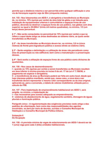 permita que a distância máxima a ser percorrida entre qualquer edificação e uma
via de hierarquia superior seja de 50m (cinquenta metros).

Art. 155 - Nos loteamentos em AEIS-1, é obrigatória a transferência ao Município
de, no mínimo, 15% (quinze por cento) da área total da gleba a ser loteada para
instalação de equipamentos urbanos e comunitários e espaços livres de uso
público, devendo-se destinar a espaços livres de uso público, nas glebas com área
superior ou igual a 30.000m² (trinta mil metros quadrados), no mínimo, 1/3 (um
terço) desse percentual.

§ 1º - Não serão computadas no percentual de 15% (quinze por cento) a que se
refere o caput deste artigo as áreas destinadas ao sistema viário, as quais serão
transferidas ao Município.

§ 2º - As áreas transferidas ao Município devem ter, no mínimo, 5,0 m (cinco
metros) de frente para logradouro público e acesso direto ao sistema viário.

§ 3º - Serão exigidas a delimitação e a utilização de áreas não parceláveis como
área de preservação ou não edificável, bem como a manutenção e a preservação
dessas.

§ 4º - Será aceita a utilização de espaços livres de uso público como divisores de
quarteirões.

Art. 156 - Nos casos de desmembramento:
I - quando os 15% (quinze por cento) a serem transferidos ao Município resultem
em área inferior à mínima prevista no inciso II do art. 17 da Lei nº 7.166/96, o
pagamento em espécie é obrigatório;
II - a transferência de área ao Município poderá ser feita em outro local, desde que
haja interesse público manifesto, sendo que, nesse caso, a nova área a ser
transferida deverá representar o mesmo valor correspondente ao da área original,
aplicando-se, para a conversão, a tabela de valores imobiliários utilizada para o
cálculo do ITBI.

Art. 157 - Para implantação de empreendimento habitacional em AEIS-1, será
exigida, no mínimo, a implantação de:
I - vias necessárias para acesso adequado ao empreendimento;
II - sistemas de abastecimento de água, esgotamento sanitário, drenagem de águas
pluviais e iluminação pública.

Parágrafo único - A regulamentação das exigências previstas neste artigo e dos
padrões de urbanização, bem como das responsabilidades dos agentes
envolvidos, se dará por meio de decreto, ouvidos o Conselho Municipal de
Habitação e o Conselho Municipal de Política Urbana.

Subseção II
Da Ocupação

Art. 158 - A previsão mínima de vagas de estacionamento em AEIS-1 deverá ser de
1 (uma) vaga para cada 3 (três) unidades habitacionais.
 