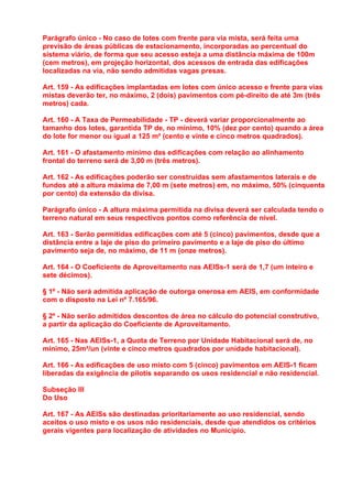 Parágrafo único - No caso de lotes com frente para via mista, será feita uma
previsão de áreas públicas de estacionamento, incorporadas ao percentual do
sistema viário, de forma que seu acesso esteja a uma distância máxima de 100m
(cem metros), em projeção horizontal, dos acessos de entrada das edificações
localizadas na via, não sendo admitidas vagas presas.

Art. 159 - As edificações implantadas em lotes com único acesso e frente para vias
mistas deverão ter, no máximo, 2 (dois) pavimentos com pé-direito de até 3m (três
metros) cada.

Art. 160 - A Taxa de Permeabilidade - TP - deverá variar proporcionalmente ao
tamanho dos lotes, garantida TP de, no mínimo, 10% (dez por cento) quando a área
do lote for menor ou igual a 125 m² (cento e vinte e cinco metros quadrados).

Art. 161 - O afastamento mínimo das edificações com relação ao alinhamento
frontal do terreno será de 3,00 m (três metros).

Art. 162 - As edificações poderão ser construídas sem afastamentos laterais e de
fundos até a altura máxima de 7,00 m (sete metros) em, no máximo, 50% (cinquenta
por cento) da extensão da divisa.

Parágrafo único - A altura máxima permitida na divisa deverá ser calculada tendo o
terreno natural em seus respectivos pontos como referência de nível.

Art. 163 - Serão permitidas edificações com até 5 (cinco) pavimentos, desde que a
distância entre a laje de piso do primeiro pavimento e a laje de piso do último
pavimento seja de, no máximo, de 11 m (onze metros).

Art. 164 - O Coeficiente de Aproveitamento nas AEISs-1 será de 1,7 (um inteiro e
sete décimos).

§ 1º - Não será admitida aplicação de outorga onerosa em AEIS, em conformidade
com o disposto na Lei nº 7.165/96.

§ 2º - Não serão admitidos descontos de área no cálculo do potencial construtivo,
a partir da aplicação do Coeficiente de Aproveitamento.

Art. 165 - Nas AEISs-1, a Quota de Terreno por Unidade Habitacional será de, no
mínimo, 25m²/un (vinte e cinco metros quadrados por unidade habitacional).

Art. 166 - As edificações de uso misto com 5 (cinco) pavimentos em AEIS-1 ficam
liberadas da exigência de pilotis separando os usos residencial e não residencial.

Subseção III
Do Uso

Art. 167 - As AEISs são destinadas prioritariamente ao uso residencial, sendo
aceitos o uso misto e os usos não residenciais, desde que atendidos os critérios
gerais vigentes para localização de atividades no Município.
 