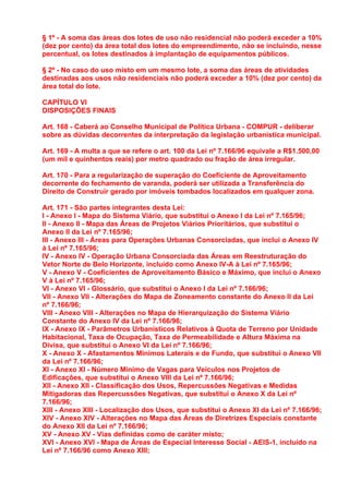 § 1º - A soma das áreas dos lotes de uso não residencial não poderá exceder a 10%
(dez por cento) da área total dos lotes do empreendimento, não se incluindo, nesse
percentual, os lotes destinados à implantação de equipamentos públicos.

§ 2º - No caso do uso misto em um mesmo lote, a soma das áreas de atividades
destinadas aos usos não residenciais não poderá exceder a 10% (dez por cento) da
área total do lote.

CAPÍTULO VI
DISPOSIÇÕES FINAIS

Art. 168 - Caberá ao Conselho Municipal de Política Urbana - COMPUR - deliberar
sobre as dúvidas decorrentes da interpretação da legislação urbanística municipal.

Art. 169 - A multa a que se refere o art. 100 da Lei nº 7.166/96 equivale a R$1.500,00
(um mil e quinhentos reais) por metro quadrado ou fração de área irregular.

Art. 170 - Para a regularização de superação do Coeficiente de Aproveitamento
decorrente do fechamento de varanda, poderá ser utilizada a Transferência do
Direito de Construir gerado por imóveis tombados localizados em qualquer zona.

Art. 171 - São partes integrantes desta Lei:
I - Anexo I - Mapa do Sistema Viário, que substitui o Anexo I da Lei nº 7.165/96;
II - Anexo II - Mapa das Áreas de Projetos Viários Prioritários, que substitui o
Anexo II da Lei nº 7.165/96;
III - Anexo III - Áreas para Operações Urbanas Consorciadas, que inclui o Anexo IV
à Lei nº 7.165/96;
IV - Anexo IV - Operação Urbana Consorciada das Áreas em Reestruturação do
Vetor Norte de Belo Horizonte, incluído como Anexo IV-A à Lei nº 7.165/96;
V - Anexo V - Coeficientes de Aproveitamento Básico e Máximo, que inclui o Anexo
V à Lei nº 7.165/96;
VI - Anexo VI - Glossário, que substitui o Anexo I da Lei nº 7.166/96;
VII - Anexo VII - Alterações do Mapa de Zoneamento constante do Anexo II da Lei
nº 7.166/96;
VIII - Anexo VIII - Alterações no Mapa de Hierarquização do Sistema Viário
Constante do Anexo IV da Lei nº 7.166/96;
IX - Anexo IX - Parâmetros Urbanísticos Relativos à Quota de Terreno por Unidade
Habitacional, Taxa de Ocupação, Taxa de Permeabilidade e Altura Máxima na
Divisa, que substitui o Anexo VI da Lei nº 7.166/96;
X - Anexo X - Afastamentos Mínimos Laterais e de Fundo, que substitui o Anexo VII
da Lei nº 7.166/96;
XI - Anexo XI - Número Mínimo de Vagas para Veículos nos Projetos de
Edificações, que substitui o Anexo VIII da Lei nº 7.166/96;
XII - Anexo XII - Classificação dos Usos, Repercussões Negativas e Medidas
Mitigadoras das Repercussões Negativas, que substitui o Anexo X da Lei nº
7.166/96;
XIII - Anexo XIII - Localização dos Usos, que substitui o Anexo XI da Lei nº 7.166/96;
XIV - Anexo XIV - Alterações no Mapa das Áreas de Diretrizes Especiais constante
do Anexo XII da Lei nº 7.166/96;
XV - Anexo XV - Vias definidas como de caráter misto;
XVI - Anexo XVI - Mapa de Áreas de Especial Interesse Social - AEIS-1, incluído na
Lei nº 7.166/96 como Anexo XIII;
 