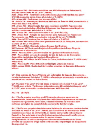 XVII - Anexo XVII - Atividades admitidas nas ADEs Belvedere e Belvedere III,
incluído como Anexo XV da Lei nº 7.166/96;
XVIII - Anexo XVIII - Parâmetros Urbanísticos das ZEs estabelecidas pela Lei nº
8.137/00, acrescido como Anexo VI-A da Lei n° 7.166/96;
XIX - Anexo XIX - Parâmetros das vias em AEIS-1;
XX - Anexo XX - Normas para Pedido de Exclusão de Área em ZEIS, que substitui o
Anexo XIII da Lei nº 8.137/00;
XXI - Anexo XXI - Classificação dos Usos instalados em ZEIS, Repercussões
Negativas das Atividades e Medidas Mitigadoras das Repercussões Negativas,
incluído como Anexo XVI da Lei nº 8.137/00;
XXII - Anexo XXII - Alterações no Anexo IV da Lei nº 9.037/05;
XXIII - Anexo XXIII - Relação de Documentos para Aprovação de Projetos de
Parcelamento nas ZEISs, que substitui o Anexo XII da Lei nº 8.137/00;
XXIV - Anexo XXIV - Alterações no Anexo VI da Lei nº 9.037/05;
XXV - Anexo XXV - Relação de usos permitidos na ADE da Pampulha, que substitui
o Anexo VII da Lei nº 9.037/05;
XXVI - Anexo XXVI - Operação Urbana Bosque das Braúnas;
XXVII - Anexo XXVII - Área do Projeto de Requalificação da Praça Diogo de
Vasconcelos e adjacências;
XXVIII - Anexo XXVIII - Lotes envolvidos na Operação Urbana da Savassi;
XXIX - Anexo XXIX - Área da Concessão de Uso do Subsolo do Município à
Assembléia Legislativa do Estado de Minas Gerais;
XXX - Anexo XXX - Mapa da ADE Serra do Curral, incluído na Lei nº 7.166/96 como
Anexo XII-A;
XXXI - Anexo XXXI - Plano Urbanístico Operação Urbana do Isidoro;
XXXII - Anexo XXXII - Custo das intervenções previstas na Operação Urbana do
Isidoro.


§1º - Fica excluída do Anexo VII desta Lei - Alterações do Mapa de Zoneamento -,
constante do Anexo II da Lei nº 7.166/96, a alteração de zoneamento proposta para
a quadra 6146, situada no Bairro União.

§ 2º- O Anexo IV da Lei nº 8.137/00 passa a vigorar como Anexo VI-A da Lei nº
7.166/96, com o título “Parâmetros Urbanísticos das ZEs estabelecidas pela Lei nº
8.137/00”, com o conteúdo constante do Anexo XVIII desta Lei.

Art. 172 – VETADO

Art. 173 - Os projetos inseridos em ZEIS deverão observar as normas de
acessibilidade, ressalvada a hipótese de existência de impedimentos técnicos ou
econômicos e garantido, nesse caso, o reassentamento em moradias com
melhores condições de acessibilidade no momento da intervenção.

Art. 174 - Para os proprietários de terrenos lindeiros às vias ou aos trechos de vias
incluídos no Anexo V da Lei nº 7.166/96, que transferirem ao Município as áreas
necessárias ao recuo de alinhamento, de acordo com projeto elaborado pelo
Executivo, fica autorizada a transferência do potencial construtivo referentes a
estas para as áreas remanescentes do mesmo terreno.
Parágrafo único - A utilização do potencial construtivo transferido na forma
prevista no caput deste artigo ficará condicionada à implantação do alargamento
da respectiva via.
 