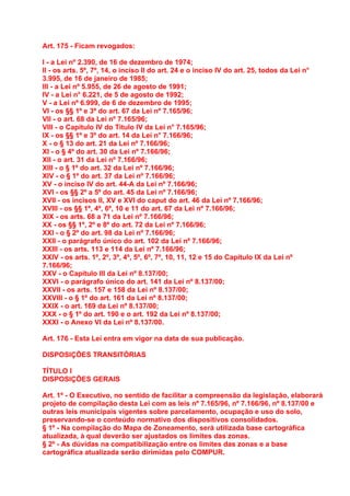 Art. 175 - Ficam revogados:

I - a Lei nº 2.390, de 16 de dezembro de 1974;
II - os arts. 5º, 7º, 14, o inciso II do art. 24 e o inciso IV do art. 25, todos da Lei n°
3.995, de 16 de janeiro de 1985;
III - a Lei nº 5.955, de 26 de agosto de 1991;
IV - a Lei n° 6.221, de 5 de agosto de 1992;
V - a Lei nº 6.999, de 6 de dezembro de 1995;
VI - os §§ 1º e 3º do art. 67 da Lei nº 7.165/96;
VII - o art. 68 da Lei nº 7.165/96;
VIII - o Capítulo IV do Título IV da Lei n° 7.165/96;
IX - os §§ 1º e 3º do art. 14 da Lei n° 7.166/96;
X - o § 13 do art. 21 da Lei nº 7.166/96;
XI - o § 4º do art. 30 da Lei nº 7.166/96;
XII - o art. 31 da Lei nº 7.166/96;
XIII - o § 1º do art. 32 da Lei nº 7.166/96;
XIV - o § 1º do art. 37 da Lei nº 7.166/96;
XV - o inciso IV do art. 44-A da Lei nº 7.166/96;
XVI - os §§ 2º a 5º do art. 45 da Lei nº 7.166/96;
XVII - os incisos II, XV e XVI do caput do art. 46 da Lei nº 7.166/96;
XVIII - os §§ 1º, 4º, 6º, 10 e 11 do art. 67 da Lei nº 7.166/96;
XIX - os arts. 68 a 71 da Lei nº 7.166/96;
XX - os §§ 1º, 2º e 8º do art. 72 da Lei nº 7.166/96;
XXI - o § 2º do art. 98 da Lei nº 7.166/96;
XXII - o parágrafo único do art. 102 da Lei nº 7.166/96;
XXIII - os arts. 113 e 114 da Lei nº 7.166/96;
XXIV - os arts. 1º, 2º, 3º, 4º, 5º, 6º, 7º, 10, 11, 12 e 15 do Capítulo IX da Lei nº
7.166/96;
XXV - o Capítulo III da Lei nº 8.137/00;
XXVI - o parágrafo único do art. 141 da Lei nº 8.137/00;
XXVII - os arts. 157 e 158 da Lei nº 8.137/00;
XXVIII - o § 1º do art. 161 da Lei nº 8.137/00;
XXIX - o art. 169 da Lei nº 8.137/00;
XXX - o § 1º do art. 190 e o art. 192 da Lei nº 8.137/00;
XXXI - o Anexo VI da Lei nº 8.137/00.

Art. 176 - Esta Lei entra em vigor na data de sua publicação.

DISPOSIÇÕES TRANSITÓRIAS

TÍTULO I
DISPOSIÇÕES GERAIS

Art. 1º - O Executivo, no sentido de facilitar a compreensão da legislação, elaborará
projeto de compilação desta Lei com as leis nº 7.165/96, nº 7.166/96, nº 8.137/00 e
outras leis municipais vigentes sobre parcelamento, ocupação e uso do solo,
preservando-se o conteúdo normativo dos dispositivos consolidados.
§ 1º - Na compilação do Mapa de Zoneamento, será utilizada base cartográfica
atualizada, à qual deverão ser ajustados os limites das zonas.
§ 2º - As dúvidas na compatibilização entre os limites das zonas e a base
cartográfica atualizada serão dirimidas pelo COMPUR.
 