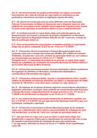 Art. 2º - Os licenciamentos de projeto protocolados em órgãos municipais
licenciadores até a data de entrada em vigor desta Lei submetem-se aos
parâmetros urbanísticos previstos na legislação vigente até então.

§ 1º - Os alvarás de construção para as áreas definidas como de Operações
Urbanas Consorciadas, emitidos em desacordo com o disposto nesta Lei, não
poderão ser renovados e terão validade improrrogável de 4 (quatro) anos, findos
os quais serão aplicados os parâmetros desta Lei para o empreendimento.

§ 2º - A condição prevista no caput deste artigo será aplicada apenas aos
licenciamentos que tiverem o protocolo de projeto arquitetônico na Secretaria
Municipal Adjunta de Regulação Urbana deferido em até 1 (um) ano, contado da
data de publicação desta Lei.

§ 3º - Para os licenciamentos enquadrados na hipótese prevista no caput deste
artigo não se aplica o disposto no § 8º do art. 15 da Lei nº 9.725/09.

Art. 3º - O Executivo deverá encaminhar à Câmara Municipal projeto de lei
contendo mapa com a revisão dos limites das ZPAMs, ZPs e ADEs de Interesse
Ambiental, no prazo de 1 (um) ano, contado da aprovação desta Lei, com vistas à
sua incorporação aos Anexos II e XII da Lei nº 7.166/96.
Parágrafo único - A elaboração do projeto de lei previsto no caput deste artigo
deverá ser subsidiada por avaliações do Conselho Municipal de Política Urbana e
do Conselho Municipal de Meio Ambiente.

Art. 4º - O Executivo promoverá estudos técnicos destinados a definir parâmetros
de regulação da altimetria no Município, considerando identidades e
características diferenciadas dos lugares.

Art. 5º - O Executivo elaborará tabela, visando à correspondência entre o quadro
relativo às atividades econômicas admitidas nas ADEs e a classificação da CNAE,
no prazo de 120 (cento e vinte dias) após a entrada em vigor desta Lei.

Art. 6º - Na hipótese de os planos diretores regionais recomendarem alterações à
legislação urbanística municipal, estas poderão ser encaminhadas pelo Executivo
à Câmara Municipal, independentemente do prazo previsto no art. 111 da Lei nº
7.166/96 e em atendimento ao disposto no art. 83 da Lei nº 7.165/96.

Art. 7º - As antenas de telecomunicação obedecerão às definições contidas nas
leis nº 7.277/97 e nº 8.201/01 até que seja aprovada legislação específica para sua
localização, instalação e operação.

Art. 8º - O Executivo encaminhará à Câmara Municipal projeto de lei contendo
mapa com a classificação viária relativa à permissividade de instalação de usos
não residenciais, no prazo de 1 (um) ano, contado da aprovação desta Lei.

§ 1º - Até que entre em vigor a lei a que se refere o caput deste artigo, fica
estabelecido o seguinte critério para a classificação da natureza das vias no que
diz respeito à permissividade de instalação de usos não residenciais:
I - as vias locais, definidas no Anexo IV da Lei nº 7.166/96, ficam classificadas
como VR;
 