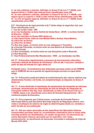 II - as vias coletoras e arteriais, definidas no Anexo IV da Lei nº 7.166/96, com
largura inferior a 10,00m (dez metros) ficam classificadas como VR;
III - as vias coletoras e arteriais, definidas no Anexo IV da Lei nº 7.166/96, com
largura igual ou superior a 10,00 m (dez metros) ficam classificadas como VM;
IV - as vias de ligação regional, definidas no Anexo IV da Lei nº 7.166/96, ficam
classificadas como VNR.

§ 2º - Excetuam-se da regra prevista no § 1º deste artigo as seguintes vias, que
ficam classificadas como:
I - vias de caráter misto - VM:
a) as vias localizadas na Zona Central de Venda Nova - ZCVN - e na Zona Central
do Barreiro - ZCBA -;
b) as vias inseridas no Anexo XXIV desta Lei;
c) a Rua Istria Ferraz, entre as ruas Moisés Kalil e Amílcar Viana Martins;
d) a Rua Flor do Divino;
e) a Rua Flor do Natal;
f) a Rua dos Lagos, no trecho entre as ruas Jabaquara e Tocantins;
g) a Avenida Paranaíba, no trecho entre as ruas Belmiro de Almeida e Jequitaí;
h) a Rua Pacajá;
i) a Rua Teresópolis, no trecho entre as ruas Gonçalves Ledo e Resende;
j) a Rua Resende;
II - Vias Preferencialmente Não Residenciais - VNR -, as localizadas nas ZEs.

Art. 9º - O Executivo regulamentará o processo de licenciamento urbanístico,
incluindo o Estudo de Impacto de Vizinhança - EIV em até 1 (um) ano, contado a
partir da data da entrada em vigor desta Lei.

Parágrafo único - A transferência das atribuições previstas nesta Lei do COMAM
para o COMPUR dar-se-á quando da regulamentação prevista no caput deste
artigo.

Art. 10 - O Executivo publicará tabela de arredondamento dos valores relativos aos
afastamentos frontais e de fundo, em complementação ao disposto no Anexo X
desta Lei.

Art. 11 - A área destinada à implantação de equipamento de transporte de interesse
municipal, remanescente da urbanização da área de Estação de Integração de
Transporte Coletivo Vila São José, identificada na folha 33 do Anexo II da Lei nº
7.166/96, passa a ser classificada como Zona de Grandes Equipamentos - ZE -,
conforme projeto do Executivo.

Art. 12 - Fica suspensa, por 2 (dois) meses, a emissão de Consulta Prévia e
Informação Básica pela Secretaria Municipal Adjunta de Regulação Urbana, com
vistas à atualização do sistema do órgão às determinações desta Lei, contados a
partir da data de sua publicação.

Art. 13 - Até que sejam aprovadas as leis específicas das Operações Urbanas
Consorciadas previstas nesta Lei, os parâmetros urbanísticos para as áreas nelas
incluídas poderão ser flexibilizados, em caráter excepcional, em decorrência de
outras Operações Urbanas aprovadas por lei específica, com vistas,
exclusivamente, ao atendimento de demandas vinculadas à realização da Copa do
Mundo FIFA 2014.
 