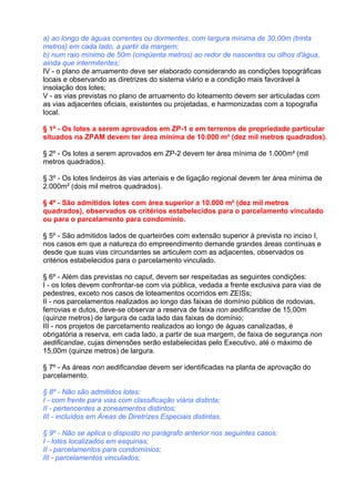 a) ao longo de águas correntes ou dormentes, com largura mínima de 30,00m (trinta
metros) em cada lado, a partir da margem;
b) num raio mínimo de 50m (cinqüenta metros) ao redor de nascentes ou olhos d'água,
ainda que intermitentes;
IV - o plano de arruamento deve ser elaborado considerando as condições topográficas
locais e observando as diretrizes do sistema viário e a condição mais favorável à
insolação dos lotes;
V - as vias previstas no plano de arruamento do loteamento devem ser articuladas com
as vias adjacentes oficiais, existentes ou projetadas, e harmonizadas com a topografia
local.

§ 1º - Os lotes a serem aprovados em ZP-1 e em terrenos de propriedade particular
situados na ZPAM devem ter área mínima de 10.000 m² (dez mil metros quadrados).

§ 2º - Os lotes a serem aprovados em ZP-2 devem ter área mínima de 1.000m² (mil
metros quadrados).

§ 3º - Os lotes lindeiros às vias arteriais e de ligação regional devem ter área mínima de
2.000m² (dois mil metros quadrados).

§ 4º - São admitidos lotes com área superior a 10.000 m² (dez mil metros
quadrados), observados os critérios estabelecidos para o parcelamento vinculado
ou para o parcelamento para condomínio.

§ 5º - São admitidos lados de quarteirões com extensão superior à prevista no inciso I,
nos casos em que a natureza do empreendimento demande grandes áreas contínuas e
desde que suas vias circundantes se articulem com as adjacentes, observados os
critérios estabelecidos para o parcelamento vinculado.

§ 6º - Além das previstas no caput, devem ser respeitadas as seguintes condições:
I - os lotes devem confrontar-se com via pública, vedada a frente exclusiva para vias de
pedestres, exceto nos casos de loteamentos ocorridos em ZEISs;
II - nos parcelamentos realizados ao longo das faixas de domínio público de rodovias,
ferrovias e dutos, deve-se observar a reserva de faixa non aedificandae de 15,00m
(quinze metros) de largura de cada lado das faixas de domínio;
III - nos projetos de parcelamento realizados ao longo de águas canalizadas, é
obrigatória a reserva, em cada lado, a partir de sua margem, de faixa de segurança non
aedificandae, cujas dimensões serão estabelecidas pelo Executivo, até o máximo de
15,00m (quinze metros) de largura.

§ 7º - As áreas non aedificandae devem ser identificadas na planta de aprovação do
parcelamento.

§ 8º - Não são admitidos lotes:
I - com frente para vias com classificação viária distinta;
II - pertencentes a zoneamentos distintos;
III - incluídos em Áreas de Diretrizes Especiais distintas.

§ 9º - Não se aplica o disposto no parágrafo anterior nos seguintes casos:
I - lotes localizados em esquinas;
II - parcelamentos para condomínios;
III - parcelamentos vinculados;
 