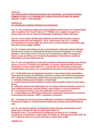 TÍTULO II
DAS OPERAÇÕES URBANAS BOSQUE DAS BRAÚNAS, DA AVENIDA BARÃO
HOMEM DE MELO, DA ASSEMBLEIA LEGISLATIVA DO ESTADO DE MINAS
GERAIS - ALMG - E DA SAVASSI

CAPÍTULO I
DA OPERAÇÃO URBANA BOSQUE DAS BRAÚNAS

Art. 14 - Fica instituída a Operação Urbana Bosque das Braúnas, em conformidade
com o Capítulo II do Título IV da Lei nº 7.165/96, com o objetivo de garantir a
preservação de área de interesse ambiental, localizada no Bairro Braúnas.

Art. 15 - A área objeto da Operação Urbana prevista neste Capítulo é aquela
definida como Zona de Proteção-2 - ZP-2 - pelo Anexo II da Lei nº 7.166/96,
correspondente à quadra 4003, de acordo com o mesmo Anexo e delimitada pela
Rua Sem Nome (código 078991).

Art. 16 - O plano urbanístico em que se fundamenta a Operação Urbana Bosque
das Braúnas envolve a instituição de Reserva Particular Ecológica, em caráter
perpétuo, nos termos da Lei nº 6.314, de 12 de janeiro de 1993, em porção do
terreno a que se refere o art. 15 destas Disposições Transitórias e conforme
delimitado no Anexo XXVI desta Lei.

Art. 17 - Em contrapartida à instituição da Reserva Particular Ecológica nos termos
do art. 3º da Lei nº 6.314/93, fica permitida, na porção remanescente do terreno
delimitado no Anexo XXVI desta Lei, a construção de edificações residenciais
multifamiliares, de acordo com os parâmetros previstos nessa Operação Urbana.

§ 1º - O adimplemento da obrigação prevista no caput deste artigo possibilita a
aprovação de projeto de edificação e posterior emissão de Alvará de Construção
para conjunto de edificações residenciais que atenda aos seguintes requisitos:
I - unidades habitacionais limitadas a 18 (dezoito);
II - número de pavimentos limitado a 3 (três), além de pilotis aberto no pavimento
térreo;
III - altimetria máxima das edificações de 12 m (doze metros) contados a partir da
cota natural do terreno, excluída desta a caixa d’água e a casa de máquinas;
IV - manutenção de toda a área não edificada como área permeável;
V - a implantação das edificações obedecerá à legislação relacionada às Áreas de
Preservação Permanente - APPs - existentes no terreno.

§ 2º - O acesso de veículos às áreas edificadas respeitará a delimitação da Reserva
Particular Ecológica e receberá pavimentação que garanta a permeabilidade do
solo.

Art. 18 - O prazo de vigência da Operação Urbana Bosque das Braúnas é de 2
(dois) anos, contado da data de publicação desta Lei.
Parágrafo único - O cumprimento da obrigação prevista no art. 16 destas
Disposições Transitórias e a aprovação de projeto de edificação prevista no §1º do
art. 17 deverão observar o prazo previsto no caput deste artigo.

CAPÍTULO II
 