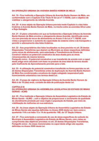 DA OPERAÇÃO URBANA DA AVENIDA BARÃO HOMEM DE MELO

Art. 19 - Fica instituída a Operação Urbana da Avenida Barão Homem de Melo, em
conformidade com o Capítulo II do Título IV da Lei nº 7.165/96, com o objetivo de
viabilizar o alargamento da referida Avenida.

Art. 20 - A área objeto da Operação Urbana prevista neste Capítulo é a dos lotes
lindeiros à Avenida Barão Homem de Melo, no trecho entre as avenidas Silva Lobo
e Raja Gabáglia.

Art. 21 - O plano urbanístico em que se fundamenta a Operação Urbana da Avenida
Barão Homem de Melo envolve o alargamento dessa Avenida, identificado como
via com previsão de recuo de alinhamento no Anexo V da Lei nº 7.166/96, com
vistas a proporcionar o aumento da capacidade do sistema viário e de transporte e
permitir o adensamento dos lotes lindeiros.

Art. 22 - Aos proprietários dos lotes localizados na área prevista no art. 20 destas
Disposições Transitórias que doarem ao Município as áreas respectivas definidas
como recuo de alinhamento, será autorizada a Transferência do Direito de
Construir relativo ao potencial construtivo da área doada para as áreas
remanescentes do mesmo terreno.
Parágrafo único - O potencial construtivo a ser transferido de acordo com o caput
deste artigo será calculado com base no produto da área total de terreno doado
pelo Coeficiente de Aproveitamento previsto para o lote.

Art. 23 - A utilização do potencial construtivo transferido na forma prevista no art.
22 destas Disposições Transitórias antes da duplicação da Avenida Barão Homem
de Melo fica condicionada a anuência do órgão colegiado responsável pelo
licenciamento urbanístico nos termos desta Lei.

Art. 24 - O prazo de vigência da Operação Urbana da Avenida Barão Homem de
Melo é de 10 (dez) anos, contado da data de publicação desta Lei.

CAPÍTULO III
DA OPERAÇÃO URBANA DA ASSEMBLEIA LEGISLATIVA DO ESTADO DE MINAS
GERAIS - ALMG

Art. 25 - Fica instituída a Operação Urbana da Assembleia Legislativa do Estado de
Minas Gerais - ALMG -, com o objetivo de proporcionar o incremento da qualidade
do atendimento prestado por esse órgão à população do Estado, por meio da
viabilização de melhorias em sua estrutura.

Art. 26 - As áreas objeto da Operação Urbana da Assembléia Legislativa do Estado
de Minas Gerais são aquelas definidas no Anexo XXIX desta Lei, bem como o
quarteirão 11A e os lotes 13 e 14 do quarteirão 18B, da 12ª Seção Urbana.

Art. 27 - Fica autorizada a concessão de uso de áreas específicas do subsolo do
Município à Assembléia Legislativa do Estado de Minas Gerais, com vistas ao
cumprimento dos objetivos previstos no art. 25 destas Disposições Transitórias.
Parágrafo único - As áreas mencionadas no caput deste artigo são aquelas
definidas no Anexo XXIX desta Lei.
 