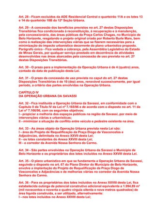 Art. 28 - Ficam excluídos da ADE Residencial Central o quarteirão 11A e os lotes 13
e 14 do quarteirão 18B da 12ª Seção Urbana.

Art. 29 - A concessão dos benefícios previstos no art. 27 destas Disposições
Transitórias fica condicionada à reconstituição, à recuperação e à manutenção,
pela concessionária, das áreas públicas da Praça Carlos Chagas, no Município de
Belo Horizonte, resgatando o projeto original criado por Roberto Burle Marx, bem
como à realização das intervenções viárias que se fizerem necessárias para a
minimização do impacto urbanístico decorrente do plano urbanístico proposto.
Parágrafo único - Fica vedada a cobrança, pela Assembléia Legislativa do Estado
de Minas Gerais, por qualquer serviço prestado em decorrência de atividades
desenvolvidas nas áreas abarcadas pela concessão de uso prevista no art. 27
destas Disposições Transitórias.

Art. 30 - O prazo para a implementação da Operação Urbana é de 4 (quatro) anos,
contado da data de publicação desta Lei.

Art. 31 - O prazo da concessão de uso prevista no caput do art. 27 destas
Disposições Transitórias é de 10 (dez) anos, renovável sucessivamente, por igual
período, a critério das partes envolvidas na Operação Urbana.

CAPÍTULO IV
DA OPERAÇÃO URBANA DA SAVASSI

Art. 32 - Fica instituída a Operação Urbana da Savassi, em conformidade com o
Capítulo II do Título IV da Lei nº 7.165/96 e de acordo com o disposto no art. 11 da
Lei nº 7.166/96, com os seguintes objetivos:
I - propiciar a melhoria dos espaços públicos na região da Savassi, por meio de
intervenções viárias e urbanísticas;
II - minimizar a situação de conflito entre veículo e pedestre existente na área.

Art. 33 - As áreas objeto da Operação Urbana prevista nesta Lei são:
I - área do Projeto de Requalificação da Praça Diogo de Vasconcelos e
Adjacências, delimitada no Anexo XXVII desta Lei;
II - os lotes constantes do Anexo XXVIII desta Lei;
III - o corredor da Avenida Nossa Senhora do Carmo.

Art. 34 - São partes envolvidas na Operação Urbana da Savassi o Município de
Belo Horizonte e os proprietários dos lotes incluídos no Anexo XXVIII desta Lei.

Art. 35 - O plano urbanístico em que se fundamenta a Operação Urbana da Savassi,
seguindo o disposto no art. 67 do Plano Diretor do Município de Belo Horizonte,
envolve a implantação do Projeto de Requalificação da Praça Diogo de
Vasconcelos e Adjacências e de melhorias viárias no corredor da Avenida Nossa
Senhora do Carmo.

Art. 36 - Para os proprietários dos lotes incluídos no Anexo XXVIII desta Lei, fica
estabelecida outorga de potencial construtivo adicional equivalente a 1.994,89 m²
(mil novecentos e noventa e quatro vírgula oitenta e nove metros quadrados) de
área líquida construída, a ser utilizado, alternativamente:
I - nos lotes incluídos no Anexo XXVIII desta Lei;
 