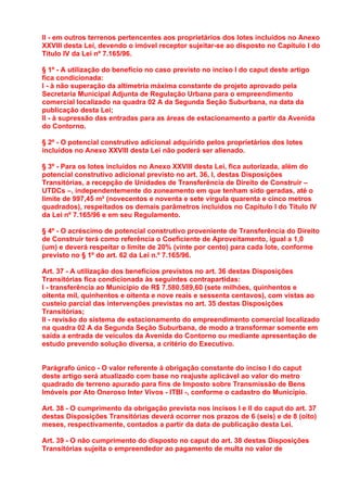 II - em outros terrenos pertencentes aos proprietários dos lotes incluídos no Anexo
XXVIII desta Lei, devendo o imóvel receptor sujeitar-se ao disposto no Capítulo I do
Título IV da Lei nº 7.165/96.

§ 1º - A utilização do benefício no caso previsto no inciso I do caput deste artigo
fica condicionada:
I - à não superação da altimetria máxima constante de projeto aprovado pela
Secretaria Municipal Adjunta de Regulação Urbana para o empreendimento
comercial localizado na quadra 02 A da Segunda Seção Suburbana, na data da
publicação desta Lei;
II - à supressão das entradas para as áreas de estacionamento a partir da Avenida
do Contorno.

§ 2º - O potencial construtivo adicional adquirido pelos proprietários dos lotes
incluídos no Anexo XXVIII desta Lei não poderá ser alienado.

§ 3º - Para os lotes incluídos no Anexo XXVIII desta Lei, fica autorizada, além do
potencial construtivo adicional previsto no art. 36, I, destas Disposições
Transitórias, a recepção de Unidades de Transferência de Direito de Construir –
UTDCs –, independentemente do zoneamento em que tenham sido geradas, até o
limite de 997,45 m² (novecentos e noventa e sete vírgula quarenta e cinco metros
quadrados), respeitados os demais parâmetros incluídos no Capítulo I do Título IV
da Lei nº 7.165/96 e em seu Regulamento.

§ 4º - O acréscimo de potencial construtivo proveniente de Transferência do Direito
de Construir terá como referência o Coeficiente de Aproveitamento, igual a 1,0
(um) e deverá respeitar o limite de 20% (vinte por cento) para cada lote, conforme
previsto no § 1º do art. 62 da Lei n.º 7.165/96.

Art. 37 - A utilização dos benefícios previstos no art. 36 destas Disposições
Transitórias fica condicionada às seguintes contrapartidas:
I - transferência ao Município de R$ 7.580.589,60 (sete milhões, quinhentos e
oitenta mil, quinhentos e oitenta e nove reais e sessenta centavos), com vistas ao
custeio parcial das intervenções previstas no art. 35 destas Disposições
Transitórias;
II - revisão do sistema de estacionamento do empreendimento comercial localizado
na quadra 02 A da Segunda Seção Suburbana, de modo a transformar somente em
saída a entrada de veículos da Avenida do Contorno ou mediante apresentação de
estudo prevendo solução diversa, a critério do Executivo.


Parágrafo único - O valor referente à obrigação constante do inciso I do caput
deste artigo será atualizado com base no reajuste aplicável ao valor do metro
quadrado de terreno apurado para fins de Imposto sobre Transmissão de Bens
Imóveis por Ato Oneroso Inter Vivos - ITBI -, conforme o cadastro do Município.

Art. 38 - O cumprimento da obrigação prevista nos incisos I e II do caput do art. 37
destas Disposições Transitórias deverá ocorrer nos prazos de 6 (seis) e de 8 (oito)
meses, respectivamente, contados a partir da data de publicação desta Lei.

Art. 39 - O não cumprimento do disposto no caput do art. 38 destas Disposições
Transitórias sujeita o empreendedor ao pagamento de multa no valor de
 