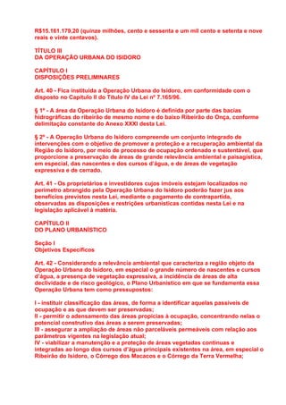 R$15.161.179,20 (quinze milhões, cento e sessenta e um mil cento e setenta e nove
reais e vinte centavos).

TÍTULO III
DA OPERAÇÃO URBANA DO ISIDORO

CAPÍTULO I
DISPOSIÇÕES PRELIMINARES

Art. 40 - Fica instituída a Operação Urbana do Isidoro, em conformidade com o
disposto no Capítulo II do Título IV da Lei nº 7.165/96.

§ 1º - A área da Operação Urbana do Isidoro é definida por parte das bacias
hidrográficas do ribeirão de mesmo nome e do baixo Ribeirão do Onça, conforme
delimitação constante do Anexo XXXI desta Lei.

§ 2º - A Operação Urbana do Isidoro compreende um conjunto integrado de
intervenções com o objetivo de promover a proteção e a recuperação ambiental da
Região do Isidoro, por meio de processo de ocupação ordenado e sustentável, que
proporcione a preservação de áreas de grande relevância ambiental e paisagística,
em especial, das nascentes e dos cursos d’água, e de áreas de vegetação
expressiva e de cerrado.

Art. 41 - Os proprietários e investidores cujos imóveis estejam localizados no
perímetro abrangido pela Operação Urbana do Isidoro poderão fazer jus aos
benefícios previstos nesta Lei, mediante o pagamento de contrapartida,
observadas as disposições e restrições urbanísticas contidas nesta Lei e na
legislação aplicável à matéria.

CAPÍTULO II
DO PLANO URBANÍSTICO

Seção I
Objetivos Específicos

Art. 42 - Considerando a relevância ambiental que caracteriza a região objeto da
Operação Urbana do Isidoro, em especial o grande número de nascentes e cursos
d’água, a presença de vegetação expressiva, a incidência de áreas de alta
declividade e de risco geológico, o Plano Urbanístico em que se fundamenta essa
Operação Urbana tem como pressupostos:

I - instituir classificação das áreas, de forma a identificar aquelas passíveis de
ocupação e as que devem ser preservadas;
II - permitir o adensamento das áreas propícias à ocupação, concentrando nelas o
potencial construtivo das áreas a serem preservadas;
III - assegurar a ampliação de áreas não parceláveis permeáveis com relação aos
parâmetros vigentes na legislação atual;
IV - viabilizar a manutenção e a proteção de áreas vegetadas contínuas e
integradas ao longo dos cursos d’água principais existentes na área, em especial o
Ribeirão do Isidoro, o Córrego dos Macacos e o Córrego da Terra Vermelha;
 