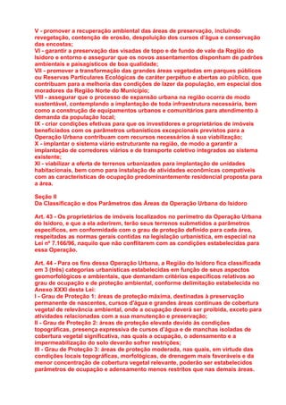 V - promover a recuperação ambiental das áreas de preservação, incluindo
revegetação, contenção de erosão, despoluição dos cursos d’água e conservação
das encostas;
VI - garantir a preservação das visadas de topo e de fundo de vale da Região do
Isidoro e entorno e assegurar que os novos assentamentos disponham de padrões
ambientais e paisagísticos de boa qualidade;
VII - promover a transformação das grandes áreas vegetadas em parques públicos
ou Reservas Particulares Ecológicas de caráter perpétuo e abertas ao público, que
contribuam para a melhoria das condições de lazer da população, em especial dos
moradores da Região Norte do Município;
VIII - assegurar que o processo de expansão urbana na região ocorra de modo
sustentável, contemplando a implantação de toda infraestrutura necessária, bem
como a construção de equipamentos urbanos e comunitários para atendimento à
demanda da população local;
IX - criar condições efetivas para que os investidores e proprietários de imóveis
beneficiados com os parâmetros urbanísticos excepcionais previstos para a
Operação Urbana contribuam com recursos necessários à sua viabilização;
X - implantar o sistema viário estruturante na região, de modo a garantir a
implantação de corredores viários e de transporte coletivo integrados ao sistema
existente;
XI - viabilizar a oferta de terrenos urbanizados para implantação de unidades
habitacionais, bem como para instalação de atividades econômicas compatíveis
com as características de ocupação predominantemente residencial proposta para
a área.

Seção II
Da Classificação e dos Parâmetros das Áreas da Operação Urbana do Isidoro

Art. 43 - Os proprietários de imóveis localizados no perímetro da Operação Urbana
do Isidoro, e que a ela aderirem, terão seus terrenos submetidos a parâmetros
específicos, em conformidade com o grau de proteção definido para cada área,
respeitadas as normas gerais contidas na legislação urbanística, em especial na
Lei nº 7.166/96, naquilo que não conflitarem com as condições estabelecidas para
essa Operação.

Art. 44 - Para os fins dessa Operação Urbana, a Região do Isidoro fica classificada
em 3 (três) categorias urbanísticas estabelecidas em função de seus aspectos
geomorfológicos e ambientais, que demandam critérios específicos relativos ao
grau de ocupação e de proteção ambiental, conforme delimitação estabelecida no
Anexo XXXI desta Lei:
I - Grau de Proteção 1: áreas de proteção máxima, destinadas à preservação
permanente de nascentes, cursos d'água e grandes áreas contínuas de cobertura
vegetal de relevância ambiental, onde a ocupação deverá ser proibida, exceto para
atividades relacionadas com a sua manutenção e preservação;
II - Grau de Proteção 2: áreas de proteção elevada devido às condições
topográficas, presença expressiva de cursos d’água e de manchas isoladas de
cobertura vegetal significativa, nas quais a ocupação, o adensamento e a
impermeabilização do solo deverão sofrer restrições;
III - Grau de Proteção 3: áreas de proteção moderada, nas quais, em virtude das
condições locais topográficas, morfológicas, de drenagem mais favoráveis e da
menor concentração de cobertura vegetal relevante, poderão ser estabelecidos
parâmetros de ocupação e adensamento menos restritos que nas demais áreas.
 